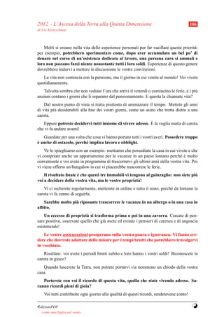 2012 – L’Ascesa della Terra alla Quinta Dimensione                                          106
di Ute Kretzschmar



    Molti si creano nella vita delle esperienze personali per far vacillare queste priorit` :
                                                                                          a
per esempio, potrebbero sperimentare come, dopo aver accumulato un bel po’ di
denaro nel corso di un’esistenza dedicata al lavoro, una persona cara si ammali e
loro non possano farci niente nonostante tutti i loro soldi. Esperienze di questo genere
dovrebbero indurvi a mettere in discussione le vostre convinzioni.
   La vita non comincia con la pensione, ma il giorno in cui venite al mondo! Voi vivete
quotidianamente.
   Talvolta sembra che non vediate l’ora che arrivi il venerd` o comincino le ferie, e i pi`
                                                             ı                             u
anziani contano i giorni che li separano dal pensionamento. E questa la chiamate vita?
    Dal nostro punto di vista si tratta piuttosto di ammazzare il tempo. Mettete gli anni
di vita pi` desiderabili alla ﬁne dei vostri giorni, come un asino che trotta dietro a una
          u
carota.
                                                             `
   Eppure potreste decidervi tutti insieme di vivere adesso. E la voglia matta di carota
che vi fa andare avanti!
   Guardate per una volta che cosa vi hanno portato tutti i vostri averi. Possedere troppo
`
e anche di ostacolo, perch´ implica lavoro e obblighi.
                          e
    Ve lo spieghiamo con un esempio: mettiamo che possediate la casa in cui vivete e che
vi compriate anche un appartamento per le vacanze in un paese lontano perch´ e molto
                                                                                 e`
conveniente e voi avete in programma di trascorrervi gli ultimi anni della vostra vita. Poi
vi viene offerto un bungalow in cui vi piacerebbe trascorrere le ferie.
                       `                                                               `
    Il risultato ﬁnale e che questi tre immobili vi tengono al guinzaglio: non siete piu
voi a decidere della vostra vita, ma le vostre propriet` !
                                                        a
   Vi ci recherete regolarmente, metterete in ordine e tutto il resto, perch´ da lontano la
                                                                            e
carota vi fa cenno di seguirla.
                   `
   Sarebbe molto piu riposante trascorrere le vacanze in un albergo o in una casa in
afﬁtto.
    Un eccesso di propriet` si trasforma prima o poi in una zavorra. Cercate di pen-
                            a
sare positivo, osservate quello che gi` avete ed evitate i pensieri di carenza e di angoscia
                                      a
esistenziale!
    Le vostre assicurazioni prosperano sulla vostra paura e ignoranza. Vi fanno cre-
dere che dovreste adottare delle misure per i tempi brutti che potrebbero travolgervi
in vecchiaia.
   Risultato: voi avete i periodi brutti subito e loro hanno i vostri soldi! Riconoscete la
carota in gioco?
   Quando lascerete la Terra, non potrete portarvi via nemmeno un chiodo della vostra
casa.
   Porterete con voi il ricordo di questa vita, quella che state vivendo adesso. Sa-
ranno ricordi pieni di gioia?
     Voi tutti contribuite ogni giorno alla qualit` di questi ricordi, rendetevene conto!
                                                  a

¤dizioniPDF                                                                                  Y
. . . come una foglia nel vento. . .
 
