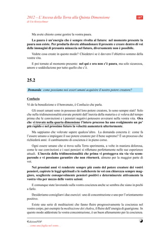 2012 – L’Ascesa della Terra alla Quinta Dimensione                                      107
di Ute Kretzschmar



     Ma avete chiesto come gestire la vostra paura.
             `                 `
    La paura e un’energia che e sempre rivolta al futuro: nel momento presente la
paura non esiste. Per produrla dovete abbandonare il presente e creare dentro di voi
                                                                  `
delle immagini di presunta minaccia nel futuro, diversamente non e possibile.
   Vedete cosa create in questo modo? Chiedetevi se e davvero l’obiettivo sommo della
                                                    `
vostra vita.
  E poi tornate al momento presente: nel qui e ora non c’` paura, ma solo sicurezza,
                                                         e
amore e soddisfazione per tutto quello che c’` .
                                             e


25.2
Domanda: come possiamo noi esseri umani acquisire il nostro potere creatore?

Confucio
Vi do la benedizione e il benvenuto, e Confucio che parla.
                                     `
    Gli esseri umani sono in possesso del loro potere creatore, lo sono sempre stati! Solo
che nella tridimensionalit` eravate protetti dall’inerzia della materia e ci voleva del tempo
                          a
prima che le convinzioni e i pensieri negativi potessero avverarsi nella vostra vita. Ora
che vi trovate nella quarta dimensione l’intero processo ha uno svolgimento un po’
  `
piu rapido e nel prossimo futuro la velocit` aumenter` ulteriormente.
                                               a            a
    Ma sappiamo che volevate sapere qualcos’altro. La domanda concreta e: come fa
                                                                             `
                                                                       `
l’essere umano a impiegare il suo potere creatore per il bene supremo? E un processo che
richieder` anni: il cambiamento di coscienza e in pieno corso.
          a                                   `
    Ogni essere umano che si trova sulla Terra sperimenta, a volte in maniera dolorosa,
come le sue convinzioni e i suoi pensieri si riﬂettano perfettamente nelle sue esperienze
attuali. L’inerzia della tridimensionalit` che prima vi proteggeva sta via via scom-
                                         a
parendo e vi possiamo garantire che non ritorner` , almeno per la maggior parte di
                                                       a
voi.
                                                   `
   Nei prossimi anni vi renderete sempre piu conto del potere creatore dei vostri
pensieri, capirete le leggi spirituali e le radicherete in voi con chiarezza sempre mag-
giore, sceglierete consapevolmente pensieri positivi e determinerete attivamente la
vostra vita per mezzo delle vostre azioni.
    E comunque state lavorando sulla vostra coscienza anche se sembra che siano in pochi
a farlo.
   Desideriamo consigliarvi due esercizi: uno di concentrazione e uno per l’orientamento
positivo.
   Esiste una serie di meditazioni che fanno ﬂuire progressivamente la coscienza nel
vostro corpo, per esempio la meditazione dei chakra, il ﬂuire dell’energia di guarigione. In
questo modo addestrate la vostra concentrazione, e un buon allenamento per la coscienza.
                                                 `

¤dizioniPDF                                                                              Y
. . . come una foglia nel vento. . .
 
