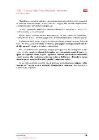 2012 – L’Ascesa della Terra alla Quinta Dimensione                                     108
di Ute Kretzschmar



    Quando avete iniziato a meditare, o anche in certi giorni in cui siete molto concentrati
su una cosa, avrete notato che i pensieri tendono a sfuggire, che fate fatica a concentrarvi
e che continuano a intromettersi altri pensieri.
   A mano a mano che procederete con l’esercizio vedrete aumentare la chiarezza dei
vostri pensieri e la concentrazione.
   Questo serve a orientare il vostro potere creatore. La sﬁda consiste nel disciplinare i
vostri pensieri, di modo che non si accavallino disordinatamente come un branco di asini.
    L’altro esercizio e questo: supponete di trovarvi in uno stato di carenza e disequili-
                      `
brio. Per prima cosa prendetene coscienza e poi scegliete consapevolmente ci` che   o
desiderate, quali energie volete che circolino in voi.
    Ora, con tutta la vostra attenzione prendete pieno possesso del vostro potere e della
vostra energia. Alzatevi, sollevate le braccia e percepite energicamente il vostro re-
spiro, poi scegliete l’amore, la pace, l’equilibrio interiore o qualsiasi cosa desideriate
creare, evocate alla coscienza questo nuovo stato e dichiarate: ≪Il modo in cui mi
                            `                 e`
sento in questo momento e la realt` , perch´ e questo che voglio!≫.
                                     a
   In uno stato di carenza vi sentite privi di energia e impotenti, ma non appena richia-
mate in voi l’energia avete la possibilit` di cambiare la situazione. Siate benedetti, e
                                           a                                            `
Confucio che ha parlato.




¤dizioniPDF                                                                             Y
. . . come una foglia nel vento. . .
 