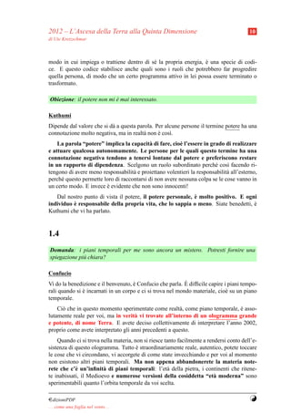 2012 – L’Ascesa della Terra alla Quinta Dimensione                                       10
di Ute Kretzschmar



modo in cui impiega o trattiene dentro di s´ la propria energia, e una specie di codi-
                                           e                     `
ce. E questo codice stabilisce anche quali sono i ruoli che potrebbero far progredire
quella persona, di modo che un certo programma attivo in lei possa essere terminato o
trasformato.

Obiezione: il potere non mi e mai interessato.
                            `

Kuthumi
Dipende dal valore che si d` a questa parola. Per alcune persone il termine potere ha una
                           a
connotazione molto negativa, ma in realt` non e cos`.
                                        a      `    ı
    La parola “potere” implica la capacit` di fare, cio` l’essere in grado di realizzare
                                           a             e
e attuare qualcosa autonomamente. Le persone per le quali questo termine ha una
connotazione negativa tendono a tenersi lontane dal potere e preferiscono restare
in un rapporto di dipendenza. Scelgono un ruolo subordinato perch´ cos` facendo ri-
                                                                       e     ı
tengono di avere meno responsabilit` e proiettano volentieri la responsabilit` all’esterno,
                                    a                                        a
perch´ questo permette loro di raccontarsi di non avere nessuna colpa se le cose vanno in
      e
un certo modo. E invece e evidente che non sono innocenti!
                        `
                                                             `
   Dal nostro punto di vista il potere, il potere personale, e molto positivo. E ogni
          `
individuo e responsabile della propria vita, che lo sappia o meno. Siate benedetti, e
                                                                                    `
Kuthumi che vi ha parlato.


1.4
Domanda: i piani temporali per me sono ancora un mistero. Potresti fornire una
spiegazione pi` chiara?
              u

Confucio
                                                            `
Vi do la benedizione e il benvenuto, e Confucio che parla. E difﬁcile capire i piani tempo-
                                     `
rali quando si e incarnati in un corpo e ci si trova nel mondo materiale, cio` su un piano
               `                                                              e
temporale.
    Ci` che in questo momento sperimentate come realt` , come piano temporale, e asso-
      o                                                  a                     `
lutamente reale per voi, ma in verit` vi trovate all’interno di un ologramma grande
                                     a
e potente, di nome Terra. E avete deciso collettivamente di interpretare l’anno 2002,
proprio come avete interpretato gli anni precedenti a questo.
    Quando ci si trova nella materia, non si riesce tanto facilmente a rendersi conto dell’e-
sistenza di questo ologramma. Tutto e straordinariamente reale, autentico, potete toccare
                                       `
le cose che vi circondano, vi accorgete di come state invecchiando e per voi al momento
non esistono altri piani temporali. Ma non appena abbandonerete la materia note-
rete che c’` un’inﬁnit` di piani temporali: l’et` della pietra, i continenti che ritene-
            e           a                            a
te inabissati, il Medioevo e numerose versioni della cosiddetta “et` moderna” sono
                                                                          a
sperimentabili quanto l’orbita temporale da voi scelta.

¤dizioniPDF                                                                              Y
. . . come una foglia nel vento. . .
 