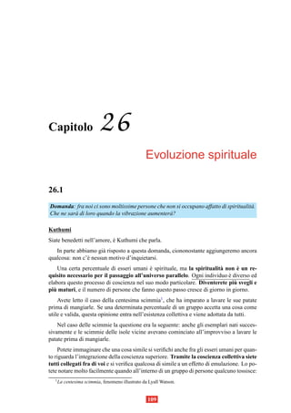 Capitolo                   26
                                                  Evoluzione spirituale

26.1
Domanda: fra noi ci sono moltissime persone che non si occupano affatto di spiritualit` .
                                                                                      a
Che ne sar` di loro quando la vibrazione aumenter` ?
          a                                      a

Kuthumi
Siate benedetti nell’amore, e Kuthumi che parla.
                            `
   In parte abbiamo gi` risposto a questa domanda, ciononostante aggiungeremo ancora
                       a
qualcosa: non c’` nessun motivo d’inquietarsi.
                e
                                           `                             a       `
    Una certa percentuale di esseri umani e spirituale, ma la spiritualit` non e un re-
quisito necessario per il passaggio all’universo parallelo. Ogni individuo e diverso ed
                                                                            `
                                                                               `
elabora questo processo di coscienza nel suo modo particolare. Diventerete piu svegli e
  `
piu maturi, e il numero di persone che fanno questo passo cresce di giorno in giorno.
    Avete letto il caso della centesima scimmia1, che ha imparato a lavare le sue patate
prima di mangiarle. Se una determinata percentuale di un gruppo accetta una cosa come
utile e valida, questa opinione entra nell’esistenza collettiva e viene adottata da tutti.
    Nel caso delle scimmie la questione era la seguente: anche gli esemplari nati succes-
sivamente e le scimmie delle isole vicine avevano cominciato all’improvviso a lavare le
patate prima di mangiarle.
     Potete immaginare che una cosa simile si veriﬁchi anche fra gli esseri umani per quan-
to riguarda l’integrazione della coscienza superiore. Tramite la coscienza collettiva siete
tutti collegati fra di voi e si veriﬁca qualcosa di simile a un effetto di emulazione. Lo po-
tete notare molto facilmente quando all’interno di un gruppo di persone qualcuno tossisce:
   1
       La centesima scimmia, fenomeno illustrato da Lyall Watson.


                                                   109
 