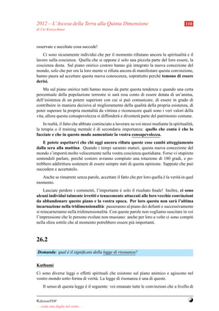 2012 – L’Ascesa della Terra alla Quinta Dimensione                                            110
di Ute Kretzschmar



osservate e ascoltate cosa succede!
    Ci sono sicuramente individui che per il momento riﬁutano ancora la spiritualit` e il
                                                                                    a
lavoro sulla coscienza. Quella che si oppone e solo una piccola parte del loro essere, la
                                               `
coscienza desta. Sul piano onirico costoro hanno gi` integrato la nuova concezione del
                                                     a
mondo, solo che per ora la loro mente si riﬁuta ancora di manifestare questa convinzione,
hanno paura ad accettare questa nuova conoscenza, soprattutto perch´ temono di essere
                                                                      e
derisi.
    Ma sul piano onirico tutti hanno messo da parte questa tendenza e quando una certa
percentuale della popolazione terrestre si sar` resa conto di essere dotata di un’anima,
                                               a
dell’esistenza di un potere superiore con cui si pu` comunicare, di essere in grado di
                                                      o
contribuire in maniera decisiva al miglioramento della qualit` della propria esistenza, di
                                                               a
poter superare la propria mentalit` da vittima e riconoscere quali sono i veri valori della
                                  a
vita, allora questa consapevolezza si diffonder` e diventer` parte del patrimonio comune.
                                               a           a
    In realt` , il fatto che abbiate cominciato a lavorare su voi stessi mediante la spiritualit` ,
            a                                                                                   a
la terapia o il training mentale e di secondaria importanza: quello che conta e che lo
                                      `                                                 `
facciate e che in questo modo aumentiate la vostra consapevolezza.
    E potete aspettarvi che chi oggi ancora riﬁuta queste cose cambi atteggiamento
dalla sera alla mattina. Quando i tempi saranno maturi, questa nuova concezione del
mondo s’imporr` molto velocemente nella vostra coscienza quotidiana. Forse vi stupirete
                 a
sentendoli parlare, perch´ costoro avranno compiuto una rotazione di 180 gradi, e po-
                          e
trebbero addirittura sostenere di essere sempre stati di questa opinione. Sappiate che pu`
                                                                                         o
succedere e accettatelo.
  Anche se rimarrete senza parole, accettate il fatto che per loro quella e la verit` in quel
                                                                          `         a
momento.
     Lasciate perdere i commenti, l’importante e solo il risultato ﬁnale! Inoltre, ci sono
                                                 `
alcuni individui talmente irretiti e tenacemente attaccati alle loro vecchie convinzioni
da abbandonare questo piano e la vostra epoca. Per loro questa non sar` l’ultima
                                                                               a
incarnazione nella tridimensionalit` : passeranno al piano dei defunti e successivamente
                                      a
si reincarneranno nella tridimensionalit` . Con queste parole non vogliamo suscitare in voi
                                        a
l’impressione che le persone evolute non muoiano: anche per loro a volte ci sono compiti
nella sfera sottile che al momento potrebbero essere pi` importanti.
                                                        u


26.2
Domanda: qual e il signiﬁcato della legge di risonanza?
              `

Kuthumi
Ci sono diverse leggi o effetti spirituali che esistono sul piano animico e agiscono nel
vostro mondo sotto forma di verit` . La legge di risonanza e una di queste.
                                  a                        `
     Il senso di questa legge e il seguente: voi emanate tutte le convinzioni che a livello di
                              `


¤dizioniPDF                                                                                    Y
. . . come una foglia nel vento. . .
 