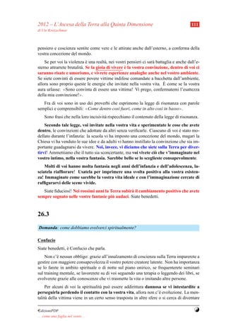 2012 – L’Ascesa della Terra alla Quinta Dimensione                                        111
di Ute Kretzschmar



pensiero e coscienza sentite come vere e le attirate anche dall’esterno, a conferma della
vostra concezione del mondo.
    Se per voi la violenza e una realt` , nei vostri pensieri ci sar` battaglia e anche dall’e-
                              `          a                          a
                                                    `
sterno attrarrete brutalit` . Se la gioia di vivere e la vostra convinzione, dentro di voi ci
                          a
saranno risate e umorismo, e vivrete esperienze analoghe anche nel vostro ambiente.
Se siete convinti di essere povere vittime indifese comandate a bacchetta dall’ambiente,
                                                                           `
allora sono proprio queste le energie che invitate nella vostra vita. E come se la vostra
aura urlasse: ≪Sono convinta di essere una vittima! Vi prego, confermatemi l’esattezza
della mia convinzione!≫.
   Fra di voi sono in uso dei proverbi che esprimono la legge di risonanza con parole
semplici e comprensibili: ≪Come dentro cos` fuori, come in alto cos` in basso≫.
                                           ı                       ı
     Sono frasi che nella loro incisivit` rispecchiano il contenuto della legge di risonanza.
                                        a
    Secondo tale legge, voi invitate nella vostra vita e sperimentate le cose che avete
dentro, le convinzioni che adottate da altri senza veriﬁcarle. Ciascuno di voi e stato mo-
                                                                                `
dellato durante l’infanzia: la scuola vi ha imposto una concezione del mondo, magari la
Chiesa vi ha venduto le sue idee e da adulti vi hanno instillato la convinzione che sia im-
portante guadagnarsi da vivere. Noi, invece, vi diciamo che siete sulla Terra per diver-
tirvi! Ammettiamo che il tutto sia sconcertante, ma voi vivete ci` che v’immaginate nel
                                                                   o
vostro intimo, nella vostra fantasia. Sarebbe bello se lo sceglieste consapevolmente.
    Molti di voi hanno molta fantasia negli anni dell’infanzia e dell’adolescenza, la-
sciatela riafﬁorare! Usatela per imprimere una svolta positiva alla vostra esisten-
za! Immaginate come sarebbe la vostra vita ideale e con l’immaginazione cercate di
rafﬁgurarvi delle scene vivide.
   Siate ﬁduciosi! Nei rossimi anni la Terra subir` il cambiamento positivo che avete
                                                  a
                                        `
sempre sognato nelle vostre fantasie piu audaci. Siate benedetti.



26.3
Domanda: come dobbiamo evolverci spiritualmente?

Confucio
Siate benedetti, e Confucio che parla.
                 `
    Non c’` nessun obbligo: grazie all’innalzamento di coscienza sulla Terra imparerete a
           e
gestire con maggiore consapevolezza il vostro potere creatore latente. Non ha importanza
se lo farete in ambito spirituale o di notte sul piano onirico, se frequenterete seminari
sul training mentale, se lavorerete su di voi seguendo una terapia o leggendo dei libri, se
evolverete grazie alle conoscenze che vi trasmette la vita o imitando altre persone.
     Per alcuni di voi la spiritualit` pu` essere addirittura dannosa se vi intestardite a
                                     a o
perseguirla perdendo il contatto con la vostra vita, allora non c’` evoluzione. La men-
                                                                      e
talit` della vittima viene in un certo senso trasposta in altre sfere o si cerca di diventare
     a

¤dizioniPDF                                                                                Y
. . . come una foglia nel vento. . .
 