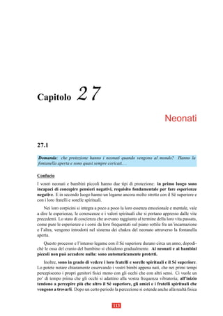 Capitolo              27
                                                                         Neonati

27.1
Domanda: che protezione hanno i neonati quando vengono al mondo? Hanno la
fontanella aperta e sono quasi sempre coricati. . .

Confucio
I vostri neonati e bambini piccoli hanno due tipi di protezione: in primo luogo sono
incapaci di concepire pensieri negativi, requisito fondamentale per fare esperienze
negative. E in secondo luogo hanno un legame ancora molto stretto con il S´ superiore e
                                                                          e
con i loro fratelli e sorelle spirituali.
    Nei loro corpicini si integra a poco a poco la loro essenza emozionale e mentale, vale
a dire le esperienze, le conoscenze e i valori spirituali che si portano appresso dalle vite
precedenti. Lo stato di coscienza che avevano raggiunto al termine della loro vita passata,
come pure le esperienze e i corsi da loro frequentati sul piano sottile fra un’incarnazione
e l’altra, vengono introdotti nel sistema dei chakra del neonato attraverso la fontanella
aperta.
    Questo processo e l’intenso legame con il S´ superiore durano circa un anno, dopodi-
                                               e
ch´ le ossa del cranio del bambino si chiudono gradualmente. Ai neonati e ai bambini
  e
piccoli non pu` accadere nulla: sono automaticamente protetti.
               o
   Inoltre, sono in grado di vedere i loro fratelli e sorelle spirituali e il S´ superiore.
                                                                               e
Lo potete notare chiaramente osservando i vostri bimbi appena nati, che nei primi tempi
percepiscono i propri genitori ﬁsici meno con gli occhi che con altri sensi. Ci vuole un
po’ di tempo prima che gli occhi si adattino alla vostra frequenza vibratoria; all’inizio
                        `
tendono a percepire piu che altro il S´ superiore, gli amici e i fratelli spirituali che
                                        e
vengono a trovarli. Dopo un certo periodo la percezione si estende anche alla realt` ﬁsica
                                                                                    a


                                           113
 
