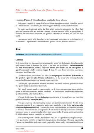 2012 – L’Ascesa della Terra alla Quinta Dimensione                                    114
di Ute Kretzschmar



e intorno all’anno di vita vedono i due piani nella stessa misura.
    Poi questa capacit` di vedere le sfere sottili va pian piano perduta: i bambini piccoli
                      a
ce l’hanno ancora a fasi alterne, ma nella maggior parte dei casi si va afﬁevolendo.
    In parte, questo dipende anche dal fatto che i genitori si accorgono che i loro ﬁgli
percepiscono cose che per loro non esistono e reagiscono con rabbia a questo fatto. I
bambini percepiscono i sentimenti dei genitori e tendono a non fare pi` caso all’altra
                                                                         u
realt` .
     a
    Ancora una parola sulla formulazione delle domande: stai attenta al modo in cui porgi
le domande! La protezione e necessaria solo quando c’` una presunta minaccia.
                            `                        e



27.2
Domanda: che cosa succede all’anima quando si abortisce?

Confucio
Se lo permettete, per rispondere vorremmo partire un po’ pi` da lontano, dato che quando
                                                           u
qualcuno abortisce si presume che prima ci sia stata una gravidanza. Nel momento in
cui una donna rimane incinta, riceve un’anima proveniente da un altro piano, e
quest’anima entra in lei come un raggio di luce. Ci sono donne che se ne accorgono,
ma questa non e la regola.
               `
    Alla base di una gravidanza c’` il fatto che nel progetto dell’anima della madre o
                                  e
             `
dei genitori e previsto che abbiano un bambino. Il che a sua volta non signiﬁca che
questo bambino debba necessariamente essere partorito.
   A volte pu` capitare che un bambino annunci il suo arrivo e i futuri genitori decidano
              o
che quello non e un momento favorevole.
                `
   Nei secoli passati accadeva, per esempio, che le donne avessero gravidanze pi` fre-
                                                                                u
quenti e non tutte venivano portate a termine. A volte queste interruzioni avvenivano
spontaneamente, altre tramite aborto.
   Con ci` desideriamo dire che l’aborto non esiste solo al giorno d’oggi, ma e vecchio
          o                                                                   `
quanto l’umanit` , c’` sempre stato.
               a e
    Che cosa succede sul piano sottile quando una donna rimane incinta? Costei invita
a incarnarsi dentro di s´ , a nascere e a diventare suo ﬁglio o sua ﬁglia, un’anima che
                        e
conosce dal piano dei defunti. L’anima che cresce come embrione nel corpo della donna
vi discende nel momento del concepimento. Certe donne lo percepiscono come un lampo
luminoso, hanno la sensazione che in loro entri una scintilla di luce e sanno senza ombra
di dubbio di aver appena concepito un bambino.
    Per quanto riguarda l’aborto, desideriamo dirvi che se i genitori fossero pi` consape-
                                                                                u
voli, questo atto potrebbe svolgersi in maniera meno drammatica. Dovreste sapere che
l’anima che ha stabilito un legame con il corpo della futura madre e dotata di intelligenza
                                                                   `


¤dizioniPDF                                                                             Y
. . . come una foglia nel vento. . .
 