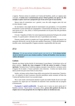 2012 – L’Ascesa della Terra alla Quinta Dimensione                                       115
di Ute Kretzschmar



e ragione. Potreste entrare in contatto con l’anima del bambino, anche se e appena stato
                                                                          `
                          `                                                    ` ı
concepito. L’anima non e costantemente presso i futuri genitori, ma spesso e l`. Per
esempio, le piace osservare i preparativi per il suo arrivo (per la sua nascita).
   Spesso tenta di comunicare con i genitori, cosa che nella maggior parte dei casi
avviene durante i sogni.
    Se una donna o una coppia decide di interrompere una gravidanza, c’` la possibilit`
                                                                             e             a
di chiamare l’essere spirituale per spiegarglielo. Comunicatelo all’anima che vuole incar-
narsi presso di voi: essa, allora, si ritirer` permettendo cos` di porre ﬁne alla gravidanza
                                             a                ı
in modo naturale.
    Ci` che v’impedisce di farlo e la vostra impostazione puramente biologica che esclude
      o                          `
l’anima. E a questo punto vi diciamo che non c’` gravidanza senz’anima.
                                                 e
    Potreste, quindi, entrare in contatto con l’essere spirituale e spiegargli che questo e un
                                                                                          `
momento sfavorevole, ma che fra due anni sarebbe il benvenuto. L’anima del bambino ne
terrebbe conto, interromperebbe il legame esistente e aspetterebbe altri due anni.



27.3
Obiezione: S`, ma una persona normale queste cose non le sa! Se la donna incinta
             ı
decide di abortire presso una struttura medica, l’anima del bambino viene lacerata o
subisce dei danni?

Confucio
Quando una donna incinta decide di interrompere la gravidanza, la decisione arriva sul
                                                `
piano animico. Quello che viene strappato e il ﬁlo che unisce la madre e l’essere
spirituale. Sul piano ﬁsico l’embrione appena concepito viene abortito e sul piano sottile
il legame fra la madre e l’essere spirituale viene interrotto. L’anima non riporta alcun
danno poich´ non pu` essere ferita in senso ﬁsico.
             e       o
    Inoltre, sul piano onirico hanno luogo delle conversazioni che annunciano l’intenzio-
ne, e le trattative di tutte le persone coinvolte potrebbero anche orientarsi all’idea che
l’anima del bambino ritorni in un secondo tempo.
    Ma ci sono anche conversazioni durante le quali una madre decide di non avere ﬁgli
in questa vita, ragion per cui il desiderio di maternit` viene cancellato dal suo progetto
                                                       a
d’incarnazione.
               `
   Il progetto e quindi modiﬁcabile. In questo caso si cerca un nuovo posto per il
bambino (anima). Quest’anima s’incarner` , allora, presso altri genitori che forse in
                                         a
origine non avevano progettato di avere ﬁgli ma adesso ne desiderano uno.




¤dizioniPDF                                                                               Y
. . . come una foglia nel vento. . .
 