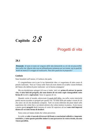 Capitolo              28
                                                          Progetti di vita

28.1
Domanda: di tanto in tanto mi vengono delle idee fantastiche su ci` che mi piacerebbe
                                                                  o
fare nella vita. Queste idee non mi abbandonano nemmeno per un istante, ma in qualche
modo mi manca il coraggio di realizzarle. Puoi dire qualcosa in proposito?

Confucio
Siate benedetti nell’amore, e Confucio che parla.
                            `
    Ci congratuliamo con te per le tue fantastiche idee e ti auguriamo di tutto cuore di
poterle realizzare. Non sei l’unica sulla Terra ad avere dentro di s´ delle visioni brillanti
                                                                    e
del futuro che dubita di poter realizzare: sei in buona compagnia!
    Ma ora desideriamo spiegarvi di cosa si tratta: tutti voi, prima di entrare in questa
vita, vi siete fatti dei progetti, che sono dentro di voi come copie cianograﬁche sotto
forma di ricordi e aspirazioni. Sono in ognuno di voi.
   Quando venite al mondo, attraversate il canale dell’oblio, ma nella vostra interiorit`   a
potete ancora accedere ai progetti per questa vita. Si tratta delle pi` audaci visioni di ci`
                                                                       u                    o
che siete e di ci` che desiderate compiere. Tutti voi avete elaborato dei piani ideali sulle
                 o
esperienze che volete fare e sui talenti artistici che volete mettere in pratica. Avete messo
a punto questi progetti ideali insieme al vostro S´ superiore ed essi sono stati impressi
                                                      e
dentro di voi sotto forma di desideri.
   Sono come un’ampia strada che volete percorrere.
    In realt` , a volte vi succede di trovarvi di fronte a convinzioni collettive e impronte
            a
restrittive, e tutto questo potrebbe indurvi a non percorrere la vostra strada, ma una
viuzza parallela.


                                            117
 