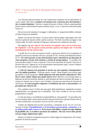 2012 – L’Ascesa della Terra alla Quinta Dimensione                                         118
di Ute Kretzschmar



   Cos` facendo potreste perdere di vista l’aspirazione originaria che ha determinato la
        ı
vostra venuta sulla Terra e condurre un’esistenza che vi procura poco divertimento e
che vi sembra deludente. Talvolta vi capita di lasciare in fretta e furia la strada parallela
perch´ sentite istintivamente di poter ottenere di pi` , e cos` vi muovete in direzione della
      e                                              u        ı
vostra via.
    Ma nel corso del cammino il coraggio vi abbandona, vi vengono dei dubbi e ritornate
in fretta sul percorso parallelo.
   Questo avviene per due motivi: la nuova meta e ancora troppo vaga oppure non siete
                                                     `
ancora in grado di staccarvi dalle vecchie sicurezze. Per farlo occorrono coraggio e una
volont` salda. Di solito i desideri di fuga poco entusiasti non conducono alla meta.
      a
   Ma sappiate che per tutta la vita resterete in contatto visivo con la vostra stra-
da originaria e che da questa corsia proviene qualcosa di magico che vi ricorda
costantemente ci` che volevate fare.
                o
    A quelli fra di voi che non sentono ricordi o aspirazioni dentro di s´ consigliamo il
                                                                            e
seguente esercizio per riportare alla luce i progetti di vita. Entrate profondamente dentro
di voi. Nel vostro passato ci sono stati momenti, temi e situazioni in cui dal punto di
vista energetico eravate sotto tensione e carichi di energia gioiosa. Vi ricordate che
cosa succedeva allora? Come vi sentivate? Com’era la situazione all’esterno? Che cosa vi
divertiva davvero? Ognuno di voi ha sperimentato interiormente sogni, visioni e fantasie
di come debba essere la propria vita ideale.
    A volte da ragazzi avete guardato le nuvole con aria sognante, immaginandovi
una vita adulta grandiosa. Veriﬁcate queste visioni! Quali progetti sono ancora oggi
percepibili a livello energetico? Quali sogni non siete mai riusciti a dimenticare? Sen-
tite le vostre visioni! Quali sono quelle tuttora vive? Molti di voi nel tempo libero si
dedicano ad attivit` artistiche durante le quali perdono del tutto la nozione del tempo, si
                    a
sentono in sintonia con se stessi e con il mondo, e provano una sensazione di armonia ed
                                              `
entusiasmo. Il vostro progetto originario e il desiderio che non va mai perduto e vi
perseguita per tutta la vita.
   Non vogliamo tacervi il fatto che gran parte della popolazione, soprattutto nei paesi
industrializzati, sta seguendo una via parallela. Non state vivendo la vita che avevate
programmato in origine.
    Lo fate per paura e ne attribuite la responsabilit` ai vostri genitori. Vi raccontate che
                                                       a
se le circostanze della vostra nascita fossero state pi` favorevoli e gli astri fossero stati in
                                                       u
un’altra costellazione, ora potreste vivere la vita dei vostri sogni.
    Credete che dipenda tutto da altre circostanze, e nemmeno un po’ da voi! Cos` am-
                                                                                 ı
mazzate il tempo, l’insoddisfazione vi fa invecchiare precocemente e ammalare, e ve
ne andate prima della vostra ora. Poi arrivate nell’aldil` e scoprite di colpo migliaia
                                                          a
di possibilit` che vi avrebbero permesso di cambiare. Ma non l’avete fatto perch´
             a                                                                        e
eravate troppo vigliacchi per agire.
   Questo e il modo di comportarsi di povere vittime degne di compassione, non l’atteg-
           `
giamento di divinit` creatrici!
                   a


¤dizioniPDF                                                                                 Y
. . . come una foglia nel vento. . .
 