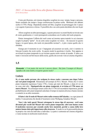 2012 – L’Ascesa della Terra alla Quinta Dimensione                                       11
di Ute Kretzschmar



    Come gi` illustrato, nel cinema olograﬁco scegliete tre cose: tempo, luogo e persona,
             a
fermo restando che tempo e luogo costituiscono la prima scelta. Mettiamo che abbiate
scelto il 1750 e Parigi. Dopodich´ entrate nel ﬁlm, scegliete un personaggio che vi piace
                                    e
                                    `
e ne seguite il percorso a ritroso. E possibile che a un certo punto decidiate che non fa per
voi.
    Allora scegliete un altro personaggio, e questo processo va avanti ﬁnch´ ne trovate uno
                                                                            e
di vostro gradimento e i vostri prerequisiti coincidono con il codice del ruolo proposto.
    Potete immaginare l’offerta dei ruoli come un’enorme opera teatrale in cui ciascuno
sceglie la propria “parte”. In un certo senso scegliete voi stessi. ≪Se nascessi in questo
luogo e in quest’epoca, che ruolo mi piacerebbe recitare?≫, e pi` o meno quello che vi
                                                               ` u
chiedete.
     Giunge poi il momento in cui v’impegnate ad assumere un ruolo, cio` vi mettete in
                                                                                e
lista per la parte che avete scelto. In questo modo la questione e risolta. Non appena si
                                                                     `
avviciner` un piano temporale in cui recitare questo ruolo verrete al mondo. E tutto a un
           a
tratto vi troverete nel bel mezzo della recita, quella che avevate visto al cinema olograﬁco.



1.5
Domanda: c’` un punto che non mi e ancora chiaro. Hai fatto l’esempio di Mozart:
              e                       `
signiﬁca che sono molti a ricoprire questo ruolo?

Confucio
S`, ci sono molte persone che scelgono lo stesso ruolo e nascono una dopo l’altra
 ı
nei vari piani temporali. Rimaniamo all’esempio di W.A. Mozart. Prima che il vostro
piano temporale registrasse l’anno 1756, c’erano gi` stati dei Mozart, e dopo di voi ce
                                                     a
ne sono stati altri. Ogniqualvolta un piano temporale si avvicina al 1756 nasce un
nuovo Mozart. Va comunque tenuto conto che il 1756 e di secondaria importanza, poich´
                                                        `                                e
probabilmente altri piani temporali calcolano il tempo in maniera diversa o hanno iniziato
a contarlo in un altro momento.
             `
    Il fatto e che il ruolo di Mozart esiste nella cronaca dell’akasha, e su ogni piano di
realt` c’` una persona che decide d’incarnarsi come Wolfgang Amadeus Mozart.
     a e
          `
    Non e che tutti questi Mozart ottengano lo stesso tipo di successo: certi sono
             `
diventati piu vecchi del Mozart del vostro piano temporale; altri non hanno avuto
il medesimo successo pur essendo anche loro musicisti, perch´ a causa della loro
                                                                     e
                        `
natura hanno dato piu importanza alla sicurezza. Il modo in cui la personalit` plasma
                                                                                 a
la propria vita varia da individuo a individuo. La parte e contenuta nel cinema olograﬁco
                                                         `
e viene recitata in moltissimi modi diversi.




¤dizioniPDF                                                                              Y
. . . come una foglia nel vento. . .
 