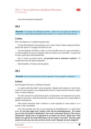 2012 – L’Ascesa della Terra alla Quinta Dimensione                                     119
di Ute Kretzschmar



     Avete altre domande in proposito?


28.2
Domanda: la risposta era abbastanza diretta. Adesso non oso quasi pi` chiedere se
                                                                           u
anche noi ci siamo allontanati dalla nostra strada o se ci siamo riavvicinati ad essa.

Confucio
Dirvi una bugia non vi sarebbe di grande aiuto.
   Vi siete discostati dal vostro progetto, ma le vostre visioni si fanno sempre pi` chiare.
                                                                                   u
Quello che manca e il coraggio di metterle in atto.
                   `
    Voi tutti disponete di fantasie e idee su come dovrebbe essere la vostra vita ideale, e
                                                                             `
vi create migliaia di scuse per spiegare come mai adesso non e possibile. E questo che
                                                               `
avviene in gran parte della popolazione.
   Ma c’` anche una buona notizia: nei prossimi anni la situazione cambier` . Ci
        e                                                                 a
occuperemo ancora di questo argomento.
     Siate benedetti, e Confucio che ha parlato.
                      `



28.3
Domanda: da cosa riconosciamo di stare seguendo il nostro progetto originario?

Kuthumi
Siate benedetti nell’amore, e Kuthumi che parla.
                            `
   Lo capite molto bene dalle vostre sensazioni. Quando siete connessi ai vostri senti-
menti essi sono coerenti e non completamente rimossi, in ogni situazione riuscite a capire
come vi sentite realmente.
   Voi tutti conoscete la sensazione di gioia, di entusiasmo e di espansione da un lato,
e quella di restrizione e delusione dall’altro, nonch´ la sensazione che il tempo debba in
                                                     e
qualche modo passare.
    Sono queste sensazioni duali a indicarvi se state seguendo la vostra strada o se vi
trovate su una via parallela.
    Una volta accertato che siete in una situazione di insoddisfazione e vi sentite fuori
                  `             `
posto, la cosa piu saggia non e buttare tutto all’aria immediatamente. Per prima
cosa cercate di orientarvi chiedendovi: dove sono i miei punti di forza? Dove provo
entusiasmo? Quali sono le occupazioni in cui supero me stesso? Quali sono i miei
talenti cos` spiccati da farmi dimenticare di me mentre li esercito? Durante quali
           ı
azioni mi sento una cosa sola con tutto ci` che esiste? Quando mi sento completo?
                                           o

¤dizioniPDF                                                                             Y
. . . come una foglia nel vento. . .
 