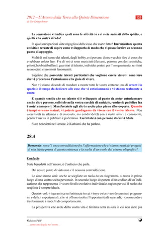 2012 – L’Ascesa della Terra alla Quinta Dimensione                                           120
di Ute Kretzschmar



   La sensazione vi indica quali sono le attivit` in cui siete animati dallo spirito, e
                                                a
       `
quella e la vostra strada!
    In quali occupazioni siete orgogliosi delle cose che avete fatto? Incrementate questa
attivit` e cercate di capire come svilupparla di modo che vi possa fornire un secondo
       a
punto di appoggio.
    Molti di voi hanno dei talenti, degli hobby, e si portano dietro vecchie idee di cose che
avrebbero voluto fare. Fra di voi ci sono musicisti dilettanti, persone con doti artistiche,
pittori, hobbisti brillanti, guaritori di talento, individui portati per l’insegnamento, scrittori
sconosciuti e inventori fenomenali.
   Sappiate che possedete talenti particolari che vogliono essere vissuti: sono loro
che vi procurano l’entusiasmo e la gioia di vivere.
   Non vi stiamo dicendo di mandare a monte tutte le vostre certezze, ma di crearvi lo
spazio e il tempo da dedicare alle cose che vi entusiasmano e vi stanno realmente a
cuore.
                                          `
    E quando sentite che un talento si e sviluppato al punto da poter entusiasmare
anche altre persone, esibitelo nella vostra cerchia di amicizie, rendetelo pubblico fra
i vostri conoscenti. Manifestatelo agli altri e uscite pian piano allo scoperto. Quando
i tempi saranno maturi, vi potrete guadagnare da vivere con il vostro talento. Non
esercitateli in silenzio e di nascosto, ma condivideteli con i vostri amici e conoscenti,
perch´ l’uscita in pubblico e portentosa. Esercitatevi con persone di cui vi ﬁdate.
      e                      `
     Siate benedetti nell’amore, e Kuthumi che ha parlato.
                                 `



28.4
Domanda: non c’` una contraddizione fra l’affermazione che ci siamo creati dei progetti
                   e
di vita ideale prima di questa esistenza e la scelta di un ruolo dal cinema olograﬁco?

Confucio
Siate benedetti nell’amore, e Confucio che parla.
                            `
     Dal nostro punto di vista non c’` nessuna contraddizione.
                                     e
   Le cose stanno cos`: anche se scegliete un ruolo da un ologramma, si tratta in primo
                       ı
luogo di una vostra scelta personale. In secondo luogo disponete di un codice, di un’indi-
cazione che rappresenta il vostro livello evolutivo individuale, ragion per cui il ruolo che
scegliete e sempre ideale.
          `
    Questo ruolo vi garantisce un’esistenza in cui vivere o riattivare determinati program-
mi e deﬁcit esperienziali, che vi offrono inoltre l’opportunit` di superarli, riconoscendo e
                                                              a
trasformando i modelli di comportamento.
     La prospettiva che avete della vostra vita e limitata nella misura in cui non siete pi`
                                                `                                          u



¤dizioniPDF                                                                                   Y
. . . come una foglia nel vento. . .
 