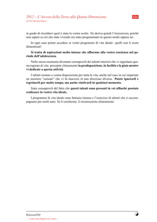 2012 – L’Ascesa della Terra alla Quinta Dimensione                                      121
di Ute Kretzschmar



in grado di ricordarvi qual e stata la vostra scelta. Ne deriva quindi l’insicurezza, poich´
                            `                                                              e
non sapete se ci` che state vivendo era stato programmato in questo modo oppure no.
                o
   In ogni caso potete accedere ai vostri programmi di vita ideale: quelli non li avete
dimenticati!
   Si tratta di aspirazioni molto intense che afﬁorano alla vostra coscienza nel pe-
riodo dell’adolescenza.
    Nello stesso momento diventate consapevoli dei talenti interiori che vi segnalano que-
sta ragione di vita: percepite chiaramente la predisposizione, la facilit` e la gioia mentre
                                                                         a
vi dedicate a questa attivit` .
                              a
   I talenti restano a vostra disposizione per tutta la vita, anche nel caso in cui impariate
un mestiere “sensato” che vi fa muovere in una direzione diversa. Potete ignorarli e
reprimerli per molto tempo, ma anche riattivarli in qualsiasi momento.
   Siate consapevoli del fatto che questi talenti sono presenti in voi afﬁnch´ possiate
                                                                             e
realizzare la vostra vita ideale.
   I programmi di vita ideale sono fantasie intense e l’esercizio di talenti che vi accom-
pagnano per molti anni. Se li cercherete, li riconoscerete chiaramente.




¤dizioniPDF                                                                              Y
. . . come una foglia nel vento. . .
 