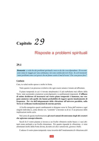 Capitolo              29
                       Risposte a problemi spirituali

29.1
Domanda: a volte ho dei problemi spirituali e non so da che cosa dipendano. Di recente
sono stata in viaggio per una settimana e mi sono sentita davvero bene. In certi momenti
i miei problemi sono cos` grossi che mi fanno venire il mal di testa! Che cosa posso fare?
                         ı

Confucio
Cara, tu valuti molto spesso e molto in fretta.
   Tutto questo e un processo evolutivo che ogni essere umano e tenuto ad affrontare.
                `                                             `
    Il piano temporale in cui vi trovate attualmente e il pi` turbolento mai offerto dalla
                                                     `      u
Terra: state assistendo a numerosi sconvolgimenti e a cambiamenti imponenti. L’afﬂusso
                                                                    `
di anime desiderose di incarnarsi sul vostro piano temporale e immenso, ma ven-
gono ammesse solo quelle che hanno probabilit` di reggere questo innalzamento di
                                                   a
frequenza. Per via dell’adeguamento della vibrazione all’universo parallelo, sulla
Terra si veriﬁcano trasformazioni di enorme portata.
    A livello energetico questi cambiamenti si dirigono verso la Terra dall’esterno e ogni
                                                                     e `
singolo individuo e, come direste voi, “costretto” a lavorare su di s´ . E un processo dalle
                   `
implicazioni molto serie.
   Nel corso di questa trasformazione gli esseri umani diventeranno degli d` i creatori
                                                                           e
che agiscono consapevolmente.
    Secoli fa il vostro pianeta si trovava a un livello vibratorio molto basso e i suoi abi-
tanti erano perlopi` a un livello elementare. Per quanto riguarda la vibrazione, vi siete
                    u
allontanati molto dalla Fonte divina, da tutto ci` che e amorevole, gioioso e bello.
                                                 o      `
                                                                                         `
   E adesso il vostro piano temporale viene investito dall’innalzamento di vibrazione ed e


                                            122
 