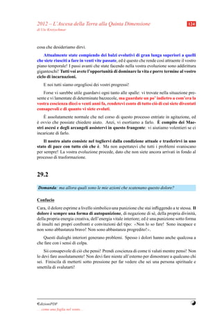 2012 – L’Ascesa della Terra alla Quinta Dimensione                                        124
di Ute Kretzschmar



cosa che desideriamo dirvi.
    Attualmente state compiendo dei balzi evolutivi di gran lunga superiori a quelli
che siete riusciti a fare in venti vite passate, ed e questo che rende cos` attraente il vostro
                                                    `                     ı
piano temporale! I passi avanti che state facendo nella vostra evoluzione sono addirittura
giganteschi! Tutti voi avete l’opportunit` di dominare la vita e porre termine al vostro
                                            a
ciclo di incarnazioni.
     E noi tutti siamo orgogliosi dei vostri progressi!
   Forse vi sarebbe utile guardarvi ogni tanto alle spalle: vi trovate nella situazione pre-
sente e vi lamentate di determinate bazzecole, ma guardate un po’ indietro a com’era la
vostra coscienza dieci o venti anni fa, rendetevi conto di tutto ci` di cui siete diventati
                                                                    o
consapevoli e di quanto vi siete evoluti.
     `
    E assolutamente normale che nel corso di questo processo entriate in agitazione, ed
                                                                    `
e ovvio che possiate chiedere aiuto. Anzi, vi esortiamo a farlo. E compito dei Mae-
`
stri ascesi e degli arcangeli assistervi in questo frangente: vi aiutiamo volentieri se ci
incaricate di farlo.
    Il nostro aiuto consiste nel togliervi dalla condizione attuale e trasferirvi in uno
                                  `
stato di pace con tutto ci` che e. Ma non aspettatevi che tutti i problemi svaniscano
                           o
per sempre! La vostra evoluzione procede, dato che non siete ancora arrivati in fondo al
processo di trasformazione.



29.2
Domanda: ma allora quali sono le mie azioni che scatenano questo dolore?

Confucio
Cara, il dolore esprime a livello simbolico una punizione che stai inﬂiggendo a te stessa. Il
         `
dolore e sempre una forma di autopunizione, di negazione di s´ , della propria divinit` ,
                                                                      e                     a
della propria energia creativa, dell’energia vitale interiore; ed e una punizione sotto forma
                                                                  `
di insulti nei propri confronti e convinzioni del tipo:   ≪Non lo so fare! Sono incapace e

non sono abbastanza bravo! Non sono abbastanza progredito!≫.
   Questi dialoghi interiori generano problemi. Spesso i dolori hanno anche qualcosa a
che fare con i sensi di colpa.
    Sii consapevole di ci` che pensi! Prendi coscienza di come ti valuti mentre pensi! Non
                         o
lo devi fare assolutamente! Non devi fare niente all’esterno per dimostrare a qualcuno chi
sei. Finiscila di metterti sotto pressione per far vedere che sei una persona spirituale e
smettila di svalutarti!




¤dizioniPDF                                                                                Y
. . . come una foglia nel vento. . .
 
