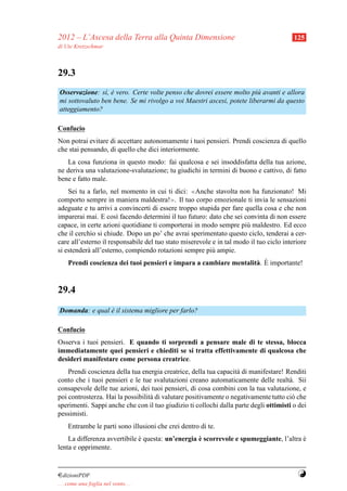 2012 – L’Ascesa della Terra alla Quinta Dimensione                                       125
di Ute Kretzschmar



29.3
Osservazione: s`, e vero. Certe volte penso che dovrei essere molto pi` avanti e allora
                ı `                                                    u
mi sottovaluto ben bene. Se mi rivolgo a voi Maestri ascesi, potete liberarmi da questo
atteggiamento?

Confucio
Non potrai evitare di accettare autonomamente i tuoi pensieri. Prendi coscienza di quello
che stai pensando, di quello che dici interiormente.
   La cosa funziona in questo modo: fai qualcosa e sei insoddisfatta della tua azione,
ne deriva una valutazione-svalutazione; tu giudichi in termini di buono e cattivo, di fatto
bene e fatto male.
    Sei tu a farlo, nel momento in cui ti dici: ≪Anche stavolta non ha funzionato! Mi
comporto sempre in maniera maldestra!≫. Il tuo corpo emozionale ti invia le sensazioni
adeguate e tu arrivi a convincerti di essere troppo stupida per fare quella cosa e che non
imparerai mai. E cos` facendo determini il tuo futuro: dato che sei convinta di non essere
                       ı
capace, in certe azioni quotidiane ti comporterai in modo sempre pi` maldestro. Ed ecco
                                                                      u
che il cerchio si chiude. Dopo un po’ che avrai sperimentato questo ciclo, tenderai a cer-
care all’esterno il responsabile del tuo stato miserevole e in tal modo il tuo ciclo interiore
si estender` all’esterno, compiendo rotazioni sempre pi` ampie.
            a                                             u
                                                                    a `
     Prendi coscienza dei tuoi pensieri e impara a cambiare mentalit` . E importante!


29.4
Domanda: e qual e il sistema migliore per farlo?
                `

Confucio
Osserva i tuoi pensieri. E quando ti sorprendi a pensare male di te stessa, blocca
immediatamente quei pensieri e chiediti se si tratta effettivamente di qualcosa che
desideri manifestare come persona creatrice.
    Prendi coscienza della tua energia creatrice, della tua capacit` di manifestare! Renditi
                                                                   a
conto che i tuoi pensieri e le tue svalutazioni creano automaticamente delle realt` . Sii
                                                                                      a
consapevole delle tue azioni, dei tuoi pensieri, di cosa combini con la tua valutazione, e
poi controsterza. Hai la possibilit` di valutare positivamente o negativamente tutto ci` che
                                   a                                                   o
sperimenti. Sappi anche che con il tuo giudizio ti collochi dalla parte degli ottimisti o dei
pessimisti.
     Entrambe le parti sono illusioni che crei dentro di te.
                              `                    `
    La differenza avvertibile e questa: un’energia e scorrevole e spumeggiante, l’altra e
                                                                                        `
lenta e opprimente.


¤dizioniPDF                                                                               Y
. . . come una foglia nel vento. . .
 