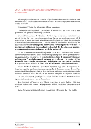 2012 – L’Ascesa della Terra alla Quinta Dimensione                                         126
di Ute Kretzschmar



    Interrompi queste valutazioni e chiediti: ≪Questa e la mia suprema affermazione divi-
                                                      `
na su me stessa? E` questo che desidero manifestare?≫. E se ti accorgi che non lo desideri,
cambia mentalit` !
                a
     `
     E importante! Vedrai che allora anche i dolori spariranno.
   I tuoi dolori hanno qualcosa a che fare con la svalutazione, con il tuo metterti sotto
pressione e con gli insulti che rivolgi a te stessa.
    Grazie all’innalzamento di vibrazione sulla Terra ogni essere umano assimila un’ener-
gia pi` elevata, che a sua volta esige una coscienza elevata: una coscienza consapevole di
      u
essere dotata di potere, saggezza, possibilit` di manifestazione, energia divina, e che quin-
                                             a
di sa di essere qualcosa di splendido. Tutto ci` ha anche intimamente a che vedere con
                                                  o
l’autostima: questa energia esige che vi sbarazziate dei vostri pensieri vittimistici e vi
rinfranchiate nella vostra divinit` , che diventiate degli d` i che agiscono, e scelgono e
                                     a                        e
organizzano autonomamente i propri pensieri e sentimenti.
    Per ora in certi momenti sembrate degli d` i il cui tacco si e incastrato in un tombino,
                                               e                 `
e mentre cercano di liberarlo urlano e sbraitano a pi` non posso. Anche questa e una fase
                                                     u                             `
                                                 `
passeggera, siatene consapevoli. Il compito piu importante di ognuno di voi consiste
nel convertire l’energia in presa di coscienza, nel trasformarvi in creature divine.
        `                                          `
Questo e il vostro compito fondamentale e il piu importante, tutto il resto viene dopo.
` un processo molto intenso e la prima cosa che dovete fare e smettere di valutare.
E
                                                                             `
    Dovete ﬁnirla di svalutare e classiﬁcare voi stessi e gli altri. E importante che
impariate a gestire creativamente queste energie che si eleveranno sempre di pi` . Siete
                                                                                      u
tutti aspiranti Maestri ascesi e il corso di formazione al quale state prendendo parte e molto
                                                                                       `
intensivo, ma dovete rendervi conto che non abbiamo bisogno di dei lagnosi e impotenti.
    Ora state attraversando questo processo e siate certi che ce la farete. Voi tutti riuscirete
a portare a termine questo corso di formazione.
    Siate benedetti nell’amore e nella ﬁducia, e accettate la vostra divinit` . Siete tutti
                                                                            a
eccellenti, desideriamo dirvelo. Siete progrediti bene e riuscirete a compiere anche il
resto.
                                                         `
     Siamo ﬁeri di voi e vi diamo la nostra benedizione. E Confucio che vi ha parlato.




¤dizioniPDF                                                                                 Y
. . . come una foglia nel vento. . .
 