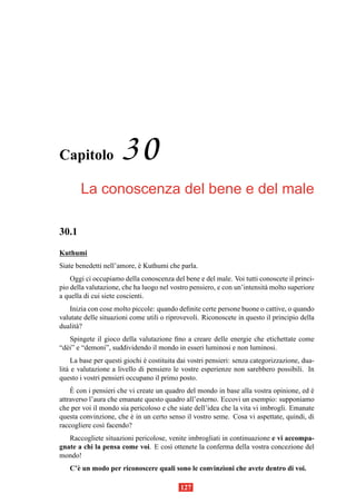 Capitolo              30
       La conoscenza del bene e del male

30.1
Kuthumi
Siate benedetti nell’amore, e Kuthumi che parla.
                            `
    Oggi ci occupiamo della conoscenza del bene e del male. Voi tutti conoscete il princi-
pio della valutazione, che ha luogo nel vostro pensiero, e con un’intensit` molto superiore
                                                                          a
a quella di cui siete coscienti.
    Inizia con cose molto piccole: quando deﬁnite certe persone buone o cattive, o quando
valutate delle situazioni come utili o riprovevoli. Riconoscete in questo il principio della
dualit` ?
      a
    Spingete il gioco della valutazione ﬁno a creare delle energie che etichettate come
“d` i” e “demoni”, suddividendo il mondo in esseri luminosi e non luminosi.
  e
     La base per questi giochi e costituita dai vostri pensieri: senza categorizzazione, dua-
                               `
lit` e valutazione a livello di pensiero le vostre esperienze non sarebbero possibili. In
   a
questo i vostri pensieri occupano il primo posto.
     `
    E con i pensieri che vi create un quadro del mondo in base alla vostra opinione, ed e`
attraverso l’aura che emanate questo quadro all’esterno. Eccovi un esempio: supponiamo
che per voi il mondo sia pericoloso e che siate dell’idea che la vita vi imbrogli. Emanate
questa convinzione, che e in un certo senso il vostro seme. Cosa vi aspettate, quindi, di
                          `
raccogliere cos` facendo?
                ı
   Raccogliete situazioni pericolose, venite imbrogliati in continuazione e vi accompa-
gnate a chi la pensa come voi. E cos` ottenete la conferma della vostra concezione del
                                      ı
mondo!
   C’` un modo per riconoscere quali sono le convinzioni che avete dentro di voi.
     e

                                            127
 