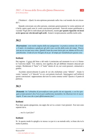 2012 – L’Ascesa della Terra alla Quinta Dimensione                                       128
di Ute Kretzschmar



   Chiedetevi: ≪Qual e la mia opinione personale sulla vita e sul mondo che mi circon-
                     `
da? .
    ≫


    Quando conversate con altre persone, esternate generosamente la vostra opinione ed
e facile capire quali sono le vostre convinzioni personali. Fatevelo notare gentilmente a
`
vicenda! Negli altri lo individuate pi` facilmente, mentre per quanto riguarda voi stessi
                                      u
avete spesso un velo davanti agli occhi. Aiutarvi reciprocamente sarebbe molto utile.



30.2
Osservazione: sono molto stupita dalla tua spiegazione: in pratica sostiene che il bene
e il male e la tendenza a giudicare gli altri sono cos` ﬁn dalla notte dei tempi. Finora
                                                      ı
non me ne ero mai resa conto. Quindi il tutto ha avuto inizio gi` con Adamo ed Eva ed e
                                                                a                      `
antichissimo. Credo di aver bisogno di un po’ di tempo per metabolizzare questa cosa.

Kuthumi
Hai ragione: il gioco del bene e del male e cominciato nel momento in cui si e forma-
                                            `                                     `
to l’universo duale. Ci` , tuttavia, non signiﬁca che gli dobbiate rimanere attaccati per
                       o
sempre. Rielaborate il “bene” e il “male” dentro di voi, nei vostri pensieri, valutazioni e
giudizi.
    Accettate amorevolmente la parte di voi che etichettate come “debole”. Amate le
vostre “carenze” e il “diavolo” in voi, cos` potrete risolverli. Interrogatevi sull’utilit` di
                                           ı                                              a
queste convinzioni: rappresentano davvero la vostra somma verit` ? Questo e il punto di
                                                                    a           `
partenza.



30.3
Domanda: ho l’abitudine di personiﬁcare tutto quello che mi riguarda, e cos` ho spie-
                                                                                ı
gato ai miei pensieri che d’ora in poi cambieremo mentalit` e ho illustrato loro le nuove
                                                          a
        `
regole. E una cosa che si pu` effettivamente fare?
                             o

Kuthumi
Puoi dare questa spiegazione, ma sappi che sei tu a creare i tuoi pensieri. Essi non sono
separati da te.

     ... ma lo si pu` fare?
                    o

Kuthumi
S`. In questo modo lo spieghi a te stessa e se per te e un metodo utile, va bene che tu lo
 ı
metta in pratica.


¤dizioniPDF                                                                               Y
. . . come una foglia nel vento. . .
 