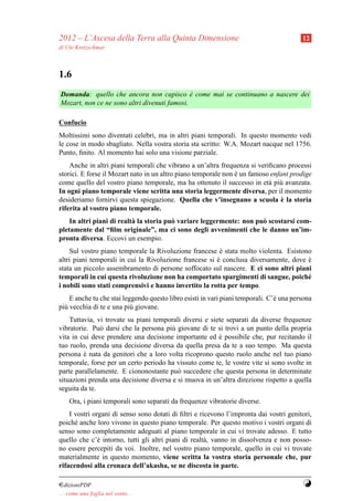 2012 – L’Ascesa della Terra alla Quinta Dimensione                                       12
di Ute Kretzschmar



1.6
Domanda: quello che ancora non capisco e come mai se continuano a nascere dei
                                              `
Mozart, non ce ne sono altri divenuti famosi.

Confucio
Moltissimi sono diventati celebri, ma in altri piani temporali. In questo momento vedi
le cose in modo sbagliato. Nella vostra storia sta scritto: W.A. Mozart nacque nel 1756.
Punto, ﬁnito. Al momento hai solo una visione parziale.
    Anche in altri piani temporali che vibrano a un’altra frequenza si veriﬁcano processi
storici. E forse il Mozart nato in un altro piano temporale non e un famoso enfant prodige
                                                                `
come quello del vostro piano temporale, ma ha ottenuto il successo in et` pi` avanzata.
                                                                           a u
In ogni piano temporale viene scritta una storia leggermente diversa, per il momento
                                                                                `
desideriamo fornirvi questa spiegazione. Quella che v’insegnano a scuola e la storia
riferita al vostro piano temporale.
    In altri piani di realt` la storia pu` variare leggermente: non pu` scostarsi com-
                           a             o                            o
pletamente dal “ﬁlm originale”, ma ci sono degli avvenimenti che le danno un’im-
pronta diversa. Eccovi un esempio.
    Sul vostro piano temporale la Rivoluzione francese e stata molto violenta. Esistono
                                                         `
altri piani temporali in cui la Rivoluzione francese si e conclusa diversamente, dove e
                                                        `                             `
stata un piccolo assembramento di persone soffocato sul nascere. E ci sono altri piani
temporali in cui questa rivoluzione non ha comportato spargimenti di sangue, poich´   e
i nobili sono stati comprensivi e hanno invertito la rotta per tempo.
    E anche tu che stai leggendo questo libro esisti in vari piani temporali. C’` una persona
                                                                                e
pi` vecchia di te e una pi` giovane.
  u                        u
    Tuttavia, vi trovate su piani temporali diversi e siete separati da diverse frequenze
vibratorie. Pu` darsi che la persona pi` giovane di te si trovi a un punto della propria
               o                        u
vita in cui deve prendere una decisione importante ed e possibile che, pur recitando il
                                                         `
tuo ruolo, prenda una decisione diversa da quella presa da te a suo tempo. Ma questa
persona e nata da genitori che a loro volta ricoprono questo ruolo anche nel tuo piano
         `
temporale, forse per un certo periodo ha vissuto come te, le vostre vite si sono svolte in
parte parallelamente. E ciononostante pu` succedere che questa persona in determinate
                                          o
situazioni prenda una decisione diversa e si muova in un’altra direzione rispetto a quella
seguita da te.
     Ora, i piani temporali sono separati da frequenze vibratorie diverse.
    I vostri organi di senso sono dotati di ﬁltri e ricevono l’impronta dai vostri genitori,
poich´ anche loro vivono in questo piano temporale. Per questo motivo i vostri organi di
      e
senso sono completamente adeguati al piano temporale in cui vi trovate adesso. E tutto
quello che c’` intorno, tutti gli altri piani di realt` , vanno in dissolvenza e non posso-
               e                                      a
no essere percepiti da voi. Inoltre, nel vostro piano temporale, quello in cui vi trovate
materialmente in questo momento, viene scritta la vostra storia personale che, pur
rifacendosi alla cronaca dell’akasha, se ne discosta in parte.

¤dizioniPDF                                                                              Y
. . . come una foglia nel vento. . .
 