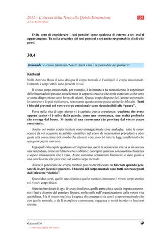 2012 – L’Ascesa della Terra alla Quinta Dimensione                                        129
di Ute Kretzschmar



   Evita per` di considerare i tuoi pensieri come qualcosa di esterno a te: essi ti
            o
appartengono. Tu sei la creatrice dei tuoi pensieri e sei anche responsabile di ci` che
                                                                                  o
pensi.


30.4
Domanda: e il lono (dottrina Huna)? Anch’esso e responsabile dei pensieri?
                                              `

Kuthumi
Nella dottrina Huna il lono designa il corpo mentale e l’unihipili il corpo emozionale.
Entrambi i corpi sottili sono presenti in voi.
    Il vostro corpo emozionale, per esempio, e informato e ha memorizzato le esperienze
                                               `
delle incarnazioni passate, nonch´ tutte le capacit` creative che avete esercitato e che sono
                                 e                 a
a vostra disposizione sotto forma di talenti. Questo corpo dispone dell’amore universale:
lo contiene e lo pu` richiamare, nonostante questo amore possa subire dei blocchi. Tutti
                   o
i blocchi presenti nel vostro corpo emozionale sono riconducibili alla “paura”.
   Forse nella vita di ogni giorno vi e capitata questa esperienza: qualcosa che avete
                                      `
                   `
appena capito vi e salito dalla pancia, come una conoscenza, una verit` profonda
                                                                           a
che emerge dal basso. Si tratta di una conoscenza che proviene dal vostro corpo
emozionale.
    Anche nel vostro corpo mentale sono immagazzinate cose analoghe: tutte le cono-
scenze da voi acquisite in ambito scientiﬁco nel corso di incarnazioni precedenti e ade-
guate alla concezione del mondo che ritenete vera, nonch´ tutte le leggi intellettuali che
                                                          e
spiegano questo universo.
    Ogniqualvolta capite qualcosa all’improvviso, avete la sensazione che vi si sia accesa
una lampadina, come un fulmine che si abbatte: concepite qualcosa con assoluta chiarezza
e sapete intimamente che e vero. Avete sommato determinati frammenti e siete giunti a
                          `
una conclusione che proviene dal vostro corpo mentale.
    Anche il potenziale del corpo mentale pu` essere bloccato: lo bloccate quando pen-
                                               o
sate di essere piccoli e ignoranti. I blocchi del corpo mentale sono tutti contrassegnati
dall’etichetta “dubbio”.
     Questi due corpi, quello emozionale e quello mentale, intessono il vostro corpo eterico
e il vostro corpo ﬁsico.
    Siete inoltre dotati di ego, il vostro intelletto, quella parte che a scuola impara a memo-
ria i fatti e dispone del pensiero lineare, molto utile nell’organizzazione della vostra vita
quotidiana. Ma il vostro intelletto e capace di connettersi sia con il corpo emozionale che
                                      `
con quello mentale, e da l` accogliere conoscenze, saggezza e verit` interiori e lasciarsi
                             ı                                              a
istruire.




¤dizioniPDF                                                                                Y
. . . come una foglia nel vento. . .
 