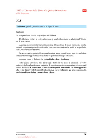 2012 – L’Ascesa della Terra alla Quinta Dimensione                                      130
di Ute Kretzschmar



30.5
Domanda: quindi i pensieri sono al di sopra di tutto?

Kuthumi
S`, non per niente si dice: in principio era il Verbo.
 ı
    Desideriamo portare la vostra attenzione su un altro fenomeno in relazione all’illusio-
ne di bene e male.
    Alcune persone sono fermamente convinte dell’esistenza di esseri luminosi e non lu-
minosi, e questo dogma si irradia nella vostra aura creando delle realt` o, se preferite,
                                                                       a
delle possibilit` di esperienza.
                a
    Se per un motivo qualsiasi la vostra vibrazione tende verso il basso, siete in condizione
di recepire messaggi minacciosi e anche di sperimentare degli “attacchi”.
                                                        `
     A questo punto vi diciamo che tutto ci` che esiste e luminoso.
                                           o
   Tutto questo universo e nato dalla luce e tutto ci` che esiste e luminoso. Il vostro
                           `                          o           `
universo duale nel suo insieme ha deciso di compiere questo percorso di esperienza, era il
vostro desiderio! E in esso non ci sono esseri negativi, a meno che voi non supponiate
che ve ne siano! Tutte le scintille di coscienza che si radunano qui provengono dalla
                                          `
medesima Fonte divina, e questa fonte e Luce.




¤dizioniPDF                                                                              Y
. . . come una foglia nel vento. . .
 