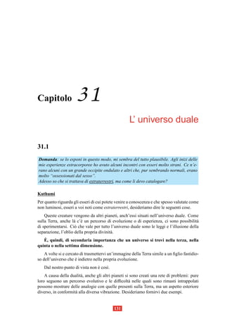 Capitolo              31
                                                     L’ universo duale

31.1
Domanda: se lo esponi in questo modo, mi sembra del tutto plausibile. Agli inizi delle
mie esperienze extracorporee ho avuto alcuni incontri con esseri molto strani. Ce n’e-
rano alcuni con un grande occipite ondulato e altri che, pur sembrando normali, erano
molto “ossessionati dal sesso”.
Adesso so che si trattava di extraterrestri, ma come li devo catalogare?

Kuthumi
Per quanto riguarda gli esseri di cui potete venire a conoscenza e che spesso valutate come
non luminosi, esseri a voi noti come extraterrestri, desideriamo dire le seguenti cose.
    Queste creature vengono da altri pianeti, anch’essi situati nell’universo duale. Come
sulla Terra, anche l` c’` un percorso di evoluzione o di esperienza, ci sono possibilit`
                    a e                                                                   a
di sperimentarsi. Ci` che vale per tutto l’universo duale sono le leggi e l’illusione della
                     o
separazione, l’oblio della propria divinit` .
                                          a
   `
   E, quindi, di secondaria importanza che un universo si trovi nella terza, nella
quinta o nella settima dimensione.
    A volte si e cercato di trasmettervi un’immagine della Terra simile a un ﬁglio fastidio-
so dell’universo che e indietro nella propria evoluzione.
                      `
   Dal nostro punto di vista non e cos`.
                                 `    ı
    A causa della dualit` , anche gli altri pianeti si sono creati una rete di problemi: pure
                        a
loro seguono un percorso evolutivo e le difﬁcolt` nelle quali sono rimasti intrappolati
                                                      a
possono mostrare delle analogie con quelle presenti sulla Terra, ma un aspetto esteriore
diverso, in conformit` alla diversa vibrazione. Desideriamo fornirvi due esempi.
                     a


                                            131
 