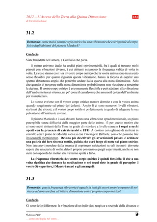 2012 – L’Ascesa della Terra alla Quinta Dimensione                                     133
di Ute Kretzschmar



31.2
Domanda: come mai il nostro corpo onirico ha una vibrazione che corrisponde al corpo
ﬁsico degli abitanti del pianeta Mardock?

Confucio
Siate benedetti nell’amore, e Confucio che parla.
                            `
    Il vostro universo duale ha undici piani sperimentabili, fra i quali si trovano molti
pianeti con vibrazioni diverse, i cui abitanti assumono la frequenza valida di volta in
volta. Le cose stanno cos`: sia il vostro corpo onirico che la vostra anima sono in un certo
                           ı
senso ﬂessibili per quanto riguarda questa vibrazione, hanno la facolt` di coprire uno
                                                                           a
spettro abbastanza ampio che potrebbe andare dalla quarta alla nona dimensione. Solo
che quando vi troverete nella nona dimensione probabilmente non riuscirete a percepire
la decima. Il vostro corpo onirico e estremamente ﬂessibile e pu` adattarsi alla vibrazione
                                    `                             o
dell’ambiente in cui si trova, un po’ come il camaleonte che assume il colore dell’ambiente
per mimetizzarsi.
    Lo stesso avviene con il vostro corpo onirico mentre dormite e con la vostra anima
quando soggiornate sul piano dei defunti. Anche l` ci sono numerosi livelli vibratori,
                                                         ı
sia bassi che elevati, e il vostro corpo sottile e perfettamente in grado di adeguare la sua
                                                 `
pulsazione all’ambiente esterno.
    Il pianeta Mardock e i suoi abitanti hanno una vibrazione eptadimensionale, un piano
                                                                  `
percepibile senza difﬁcolt` dalla maggior parte delle anime. E per questo motivo che
                           a
ci sono molti abitanti della Terra in grado di ricordare a livello conscio i sogni a occhi
aperti con la presenza di extraterrestri e UFO. A costoro consigliamo di mettersi in
contatto con il piano dei Maestri ascesi o con l’arcangelo Raffaele, cosa che possono fare
invocandoli mentalmente. Devono poi descrivere gli avvenimenti passati e ordinare
una pulizia del loro sistema sottile, pulizia che avr` luogo di notte sul piano onirico.
                                                       a
Non lasciatevi prendere dalla smania di esprimere valutazioni su tali incontri: dovreste
sapere che una parte di voi ha dato il proprio consenso a quegli esperimenti, anche se non
siete consapevoli dei motivi che vi hanno spinti a farlo.
                                                       `
    La frequenza vibratoria del vostro corpo onirico e quindi ﬂessibile, il che a sua
volta signiﬁca che durante la meditazione o nei sogni siete in grado di percepire il
vostro S´ superiore, i Maestri ascesi e gli arcangeli.
         e


31.3
Domanda: questa frequenza vibratoria e uguale in tutti gli esseri umani e ognuno di noi
                                        `
riesce ad arrivare ﬁna all’ottava dimensione con il proprio corpo onirico?

Confucio
Ci sono delle differenze: la vibrazione di un individuo reagisce a seconda della distanza o

¤dizioniPDF                                                                             Y
. . . come una foglia nel vento. . .
 