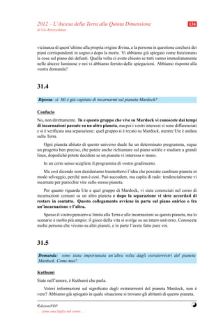 2012 – L’Ascesa della Terra alla Quinta Dimensione                                       134
di Ute Kretzschmar



vicinanza di quest’ultimo alla propria origine divina, e la persona in questione cercher` dei
                                                                                        a
piani corrispondenti in sogno o dopo la morte. Vi abbiamo gi` spiegato come funzionano
                                                                 a
le cose sul piano dei defunti. Quella volta ci avete chiesto se tutti vanno immediatamente
nelle altezze luminose e noi vi abbiamo fornito delle spiegazioni. Abbiamo risposto alla
vostra domanda?


31.4
Riposta: s`. Mi e gi` capitato di incarnarmi sul pianeta Mardock?
          ı     ` a

Confucio
No, non direttamente. Tu e questo gruppo che vive su Mardock vi conoscete dai tempi
di incarnazioni passate su un altro pianeta, ma poi i vostri interessi si sono differenziati
e si e veriﬁcata una separazione: quel gruppo si e recato su Mardock, mentre Ute e andata
     `                                           `                                 `
sulla Terra.
    Ogni pianeta abitato di questo universo duale ha un determinato programma, segue
un progetto ben preciso, che potete anche richiamare sul piano sottile e studiare a grandi
linee, dopodich´ potete decidere se un pianeta vi interessa o meno.
               e
     In un certo senso scegliete il programma di vostro gradimento.
    Ma cos` dicendo non desideriamo trasmettervi l’idea che possiate cambiare pianeta in
           ı
modo selvaggio, perch´ non e cos`. Pu` succedere, ma capita di rado: tendenzialmente vi
                      e       `    ı    o
incarnate per parecchie vite sullo stesso pianeta.
    Per quanto riguarda Ute e quel gruppo di Mardock, vi siete conosciuti nel corso di
incarnazioni comuni su un altro pianeta e dopo la separazione vi siete accordati di
restare in contatto. Questo collegamento avviene in parte sul piano onirico o fra
un’incarnazione e l’altra.
   Spesso il vostro pensiero si limita alla Terra e alle incarnazioni su questo pianeta, ma lo
scenario e molto pi` ampio: il gioco della vita si svolge su un intero universo. Conoscete
         `         u
molte persone che vivono su altri pianeti, e in parte l’avete fatto pure voi.


31.5
Domanda: sono stata importunata un’altra volta dagli extraterrestri del pianeta
Mardock. Come mai?

Kuthumi
Siate nell’amore, e Kuthumi che parla.
                  `
   Volevi informazioni sul signiﬁcato degli extraterrestri del pianeta Mardock, non e     `
vero? Abbiamo gi` spiegato in quale situazione si trovano gli abitanti di questo pianeta.
                a

¤dizioniPDF                                                                               Y
. . . come una foglia nel vento. . .
 
