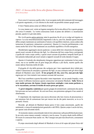 2012 – L’Ascesa della Terra alla Quinta Dimensione                                        135
di Ute Kretzschmar



    Ecco cosa ti e successo quella volta: ti sei occupata molto del contenuto del messaggio
                 `
e di questo argomento, e ti sei chiesta in che modo sia possibile aiutare quegli esseri.
     E loro l’hanno presa come un’offerta d’aiuto!
   Le cose stanno cos`: esiste un legame energetico fra la mia allieva Ute e questo gruppo
                        ı
che cerca il contatto. La vostra conoscenza risale al piano dei defunti e a incarnazioni
passate, questo ti e gi` stato detto.
                   ` a
    Per via di questa antica amicizia, tutta la questione fra di voi si svolge nel rispetto re-
ciproco. La cosa straordinariamente importante e che tu, cara Ute, durante questi incontri
                                                   `
abbia sempre mantenuto un sentimento d’amore e di equilibrio interiore, senza cedere alla
tentazione di esprimere valutazioni a posteriori. Questo ti e riuscito perfettamente e noi
                                                               `
siamo molto ﬁeri di te! Hai mantenuto un eccellente equilibrio a livello energetico.
    Desideriamo aggiungere ancora qualcosa: a causa della loro situazione di emergenza,
questi esseri cercano di allevare dei ﬁgli. La vibrazione del loro corpo ﬁsico corrisponde
a quella del vostro corpo sottile, e questi esseri cercano di produrre rampolli fertili per il
loro pianeta inducendo gli esseri umani a rapporti sessuali di notte durante il sogno.
   Questo e il metodo che attualmente ritengono opportuno per contrastare la loro estin-
           `
zione, ma ce ne sarebbe uno di gran lunga pi` efﬁcace e pi` facile, mentre quello che
                                             u            u
usano adesso funziona molto di rado.
    Il progetto di vita delle persone che scelgono per i loro esperimenti deve infatti pre-
vedere l’intenzione di concepire o generare dei ﬁgli, in caso contrario tutti gli sforzi degli
abitanti di Mardock sono inutili. Il tuo progetto di vita, cara Ute, non prevede ﬁgli,
ragion per cui i loro tentativi non saranno coronati dal successo.
    Ma il tuo contributo a questa faccenda e stato importante: sei un canale limpido, e non
                                           `
per niente ti abbiamo trasmesso queste conoscenze sul pianeta Mardock. Sulla Terra ci
sono molte persone che hanno vissuto esperienze analoghe e non osano parlarne o,
se le raccontano, corrono il rischio di essere prese per pazze.
    Tu provi simpatia e amicizia per questo gruppo di extraterrestri, sentimenti che anche
loro provano nei tuoi confronti. Se cos` non fosse, non potremmo spingere il tuo canale al
                                       ı
chiarimento.
    `
    E importante che imprimano una nuova direzione alla loro ricerca di procreazione e
noi saremmo lieti di comunicare loro per mezzo tuo da che parte muoversi, se tu ce lo
permetti. Grazie.
    Ricorda: gli abitanti di Mardock hanno perso il loro corpo emozionale, quello dei
sentimenti, a causa di manipolazioni genetiche o del DNA. Questo corpo e uscito da loro,
                                                                       `
per questo sono diventati sterili.
    Al momento stanno concentrando tutta la loro attenzione sulla possibilit` di procreare.
                                                                            a
In un certo senso stanno curando i sintomi e non la causa. Un gioco duale molto diffuso!
Di sicuro lo conoscete bene anche voi. Ma l’energia non pu` mai dissolversi, consumarsi
                                                           o
o sparire.
     Il corpo emozionale degli abitanti di Mardock si trova al di sopra del piano ﬁsico del


¤dizioniPDF                                                                                Y
. . . come una foglia nel vento. . .
 