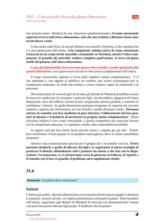 2012 – L’Ascesa della Terra alla Quinta Dimensione                                     136
di Ute Kretzschmar



loro pianeta natale. Mardock ha una vibrazione eptadimensionale e il corpo emozionale
                                                                                `
separato si trova nell’ottava dimensione, solo che non si limita a ﬂuttuare lassu come
un involucro vuoto!
    Come anche sulla Terra, l` tutti gli abitanti sono maschi e femmine, il che signiﬁca che
                              a
c’` una separazione dell’anima. Una componente animica priva di corpo emozionale
  e
si incarna in un corpo sterile maschile o femminile su Mardock, mentre l’altra com-
ponente, il gemello che potrebbe rendere completa quell’anima, si trova sul piano
sottile del pianeta, nell’ottava dimensione.
   Come gli abitanti della Terra trovano spesso i loro fratelli e sorelle spirituali nella
quarta dimensione, cos` questi esseri trovano le loro anime complementari nell’ottava.
                       ı
                                                                                  ` ı
   Il corpo emozionale separato si trova nella rispettiva anima complementare. E l`
che aspettano e, non appena si stabilisce un contatto, pu` essere riconsegnata loro la
                                                         o
componente mancante, di modo che tornino a essere creature capaci di sentimenti e di
procreare.
    Dal nostro punto di vista nel giro di un anno gli abitanti di Mardock potrebbero essere
di nuovo in condizione di concepire e partorire ﬁgli, ma dovrebbero adeguarsi all’ottava
dimensione, dove dovrebbero cercare la loro componente animica perduta, e smettere di
combattere i sintomi. In quella dimensione potranno recuperare le capacit` che avevano
                                                                              a
smarrito, capacit` che ritroveranno nei loro fratelli e sorelle del piano sottile. Potranno
                  a
entrare in contatto con loro mediante la pace interiore, l’allineamento dei loro pen-
sieri al silenzio e il desiderio di incontrare la propria anima complementare. Allora
riavranno indietro il loro corpo emozionale, e questo comporter` una rinnovata fusione
                                                                    a
con la componente mancante. Li aspettano, inoltre, altre sorprendenti possibilit` .a
    In seguito sar` per loro molto facile provare amore e rispetto per gli altri. Potreb-
                  a
bero trasformare il loro pianeta in un paradiso meraviglioso, dove le anime amerebbero
incarnarsi.
    Questa e una comunicazione speciale per il gruppo che e in contatto con Ute. Il loro
            `                                              `
                      `
massimo desiderio e quello di allevare dei ﬁgli e se seguiranno il nostro consiglio di
praticare il silenzio, abbandonare tutti i pensieri che hanno a che fare con la dispe-
razione e la mancanza, se si orienteranno verso la pienezza, la bellezza, il rispetto e
il contatto con il loro s´ gemello, il problema sar` rapidamente risolto.
                         e                         a


31.6
Domanda: Ute glielo deve comunicare?

Kuthumi
L’hanno gi` sentito. Questa informazione era necessaria perch´ questo gruppo e destinato
            a                                                  e                `
a compiere, insieme ad altri, un’impresa pionieristica sul proprio pianeta. Siate benedetti
nell’amore, auguriamo agli abitanti di Mardock di ritrovare con determinazione l’amore
                                            `
e di poter ben presto allevare ﬁgli propri. E Kuthumi che ha parlato.

¤dizioniPDF                                                                             Y
. . . come una foglia nel vento. . .
 