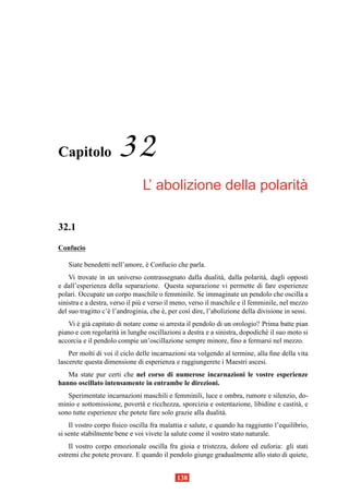 Capitolo               32
                                                           `
                                L’ abolizione della polarita

32.1
Confucio

   Siate benedetti nell’amore, e Confucio che parla.
                               `
    Vi trovate in un universo contrassegnato dalla dualit` , dalla polarit` , dagli opposti
                                                               a              a
e dall’esperienza della separazione. Questa separazione vi permette di fare esperienze
polari. Occupate un corpo maschile o femminile. Se immaginate un pendolo che oscilla a
sinistra e a destra, verso il pi` e verso il meno, verso il maschile e il femminile, nel mezzo
                                u
del suo tragitto c’` l’androginia, che e, per cos` dire, l’abolizione della divisione in sessi.
                    e                    `         ı
   Vi e gi` capitato di notare come si arresta il pendolo di un orologio? Prima batte pian
       ` a
piano e con regolarit` in lunghe oscillazioni a destra e a sinistra, dopodich´ il suo moto si
                     a                                                       e
accorcia e il pendolo compie un’oscillazione sempre minore, ﬁno a fermarsi nel mezzo.
    Per molti di voi il ciclo delle incarnazioni sta volgendo al termine, alla ﬁne della vita
lascerete questa dimensione di esperienza e raggiungerete i Maestri ascesi.
   Ma state pur certi che nel corso di numerose incarnazioni le vostre esperienze
hanno oscillato intensamente in entrambe le direzioni.
   Sperimentate incarnazioni maschili e femminili, luce e ombra, rumore e silenzio, do-
minio e sottomissione, povert` e ricchezza, sporcizia e ostentazione, libidine e castit` , e
                              a                                                        a
sono tutte esperienze che potete fare solo grazie alla dualit` .
                                                             a
    Il vostro corpo ﬁsico oscilla fra malattia e salute, e quando ha raggiunto l’equilibrio,
si sente stabilmente bene e voi vivete la salute come il vostro stato naturale.
    Il vostro corpo emozionale oscilla fra gioia e tristezza, dolore ed euforia: gli stati
estremi che potete provare. E quando il pendolo giunge gradualmente allo stato di quiete,


                                             138
 