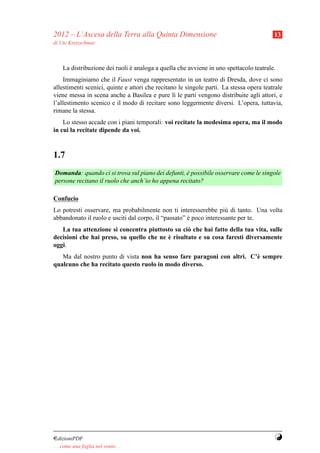 2012 – L’Ascesa della Terra alla Quinta Dimensione                                       13
di Ute Kretzschmar



     La distribuzione dei ruoli e analoga a quella che avviene in uno spettacolo teatrale.
                                `
    Immaginiamo che il Faust venga rappresentato in un teatro di Dresda, dove ci sono
allestimenti scenici, quinte e attori che recitano le singole parti. La stessa opera teatrale
viene messa in scena anche a Basilea e pure l` le parti vengono distribuite agli attori, e
                                                 ı
l’allestimento scenico e il modo di recitare sono leggermente diversi. L’opera, tuttavia,
rimane la stessa.
    Lo stesso accade con i piani temporali: voi recitate la medesima opera, ma il modo
in cui la recitate dipende da voi.


1.7
Domanda: quando ci si trova sul piano dei defunti, e possibile osservare come le singole
                                                   `
persone recitano il ruolo che anch’io ho appena recitato?

Confucio
Lo potresti osservare, ma probabilmente non ti interesserebbe pi` di tanto. Una volta
                                                                     u
abbandonato il ruolo e usciti dal corpo, il “passato” e poco interessante per te.
                                                      `
   La tua attenzione si concentra piuttosto su ci` che hai fatto della tua vita, sulle
                                                  o
                                          `
decisioni che hai preso, su quello che ne e risultato e su cosa faresti diversamente
oggi.
   Ma dal nostro punto di vista non ha senso fare paragoni con altri. C’` sempre
                                                                        e
qualcuno che ha recitato questo ruolo in modo diverso.




¤dizioniPDF                                                                              Y
. . . come una foglia nel vento. . .
 