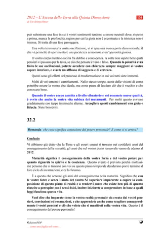 2012 – L’Ascesa della Terra alla Quinta Dimensione                                       139
di Ute Kretzschmar



pu` subentrare una fase in cui i vostri sentimenti tendono a essere neutrali dove, rispetto
   o
a prima, manca la profondit` , ragion per cui la gioia non e accentuata e la tristezza non e
                              a                            `                               `
intensa. Si tratta di una fase passeggera.
   Una volta terminata la vostra oscillazione, vi si apre una nuova porta dimensionale, il
che vi permette di sperimentare una pacatezza armoniosa e un’operosit` gioiosa.
                                                                       a
   Il vostro corpo mentale oscilla fra dubbio e conoscenza. A volte non sapete bene quali
pensieri vi passano per la testa, se ci` che pensate e vero o falso. Quando la polarit` avr`
                                       o             `                                a    a
ﬁnito le sue oscillazioni, potrete accedere con chiarezza sempre maggiore al vostro
sapere interiore, e avrete un afﬂusso di saggezza e di certezza.
     Questi sono gli effetti del processo di trasformazione in cui voi tutti siete immersi.
    Molti di voi temono i cambiamenti. Nello stesso tempo, avete delle visioni di come
potrebbe essere la vostra vita ideale, ma avete paura di lasciare ci` che e vecchio e che
                                                                    o     `
conoscete bene.
   Quando il vostro corpo cambia a livello vibratorio e voi assumete nuove qualit` ,
                                                                                  a
`
e ovvio che anche la vostra vita subisca dei mutamenti. Per molti questo avviene
gradatamente con tappe intermedie alterne. Accogliete questi cambiamenti con gioia e
ﬁducia. Siate benedetti.



32.2
Domanda: che cosa signiﬁca assunzione del potere personale? E come ci si arriva?

Confucio
Vi abbiamo gi` detto che la Terra e gli esseri umani si trovano nei cosiddetti anni del
             a
conseguimento della maturit` , gli anni che sul vostro piano temporale vanno da adesso al
                           a
2012.
    Maturit` signiﬁca il conseguimento della vostra forza e del vostro potere per
             a
quanto riguarda lo spirito e la coscienza. Questo evento e previsto perch´ moltissi-
                                                            `               e
me persone che si trovano con voi su questo piano temporale desiderano porre termine al
loro ciclo di incarnazioni, e ce la faranno.
    `
    E a questo che servono gli anni del conseguimento della maturit` . Signiﬁca che con
                                                                    a
le vostre forze e senza l’aiuto del vostro S´ superiore imparerete a capire la com-
                                               e
                                                                            `
posizione di questo piano di realt` e a rendervi conto che esiste ben piu di quanto
                                    a
riuscite a percepire con i sensi ﬁsici, inoltre inizierete a comprendere in base a quali
leggi funziona questa vita.
    Vuol dire che imparate come la vostra realt` personale sia creata dai vostri pen-
                                                 a
sieri, convinzioni ed emanazioni, e che apprendete anche come scegliere consapevol-
mente i vostri pensieri e ci` che volete che si manifesti nella vostra vita. Questo e il
                            o                                                       `
conseguimento del potere personale!


¤dizioniPDF                                                                                   Y
. . . come una foglia nel vento. . .
 