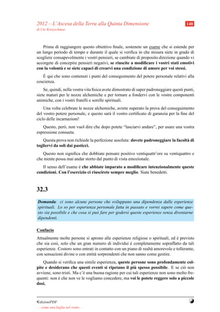 2012 – L’Ascesa della Terra alla Quinta Dimensione                                      140
di Ute Kretzschmar



    Prima di raggiungere questo obiettivo ﬁnale, sostenete un esame che si estende per
un lungo periodo di tempo e durante il quale si veriﬁca in che misura siete in grado di
scegliere consapevolmente i vostri pensieri, se cambiate di proposito direzione quando vi
accorgete di concepire pensieri negativi, se riuscite a modiﬁcare i vostri stati emotivi
con la volont` e se siete capaci di crearvi una condizione di amore per voi stessi.
              a
    `
   E qui che sono contenuti i punti del conseguimento del potere personale relativi alla
coscienza.
    Se, quindi, nella vostra vita ﬁsica avete dimostrato di saper padroneggiare questi punti,
siete maturi per le nozze alchemiche e per tornare a fondervi con le vostre componenti
animiche, con i vostri fratelli e sorelle spirituali.
    Una volta celebrate le nozze alchemiche, avrete superato la prova del conseguimento
del vostro potere personale, e questo sar` il vostro certiﬁcato di garanzia per la ﬁne del
                                         a
ciclo delle incarnazioni!
   Questo, per` , non vuol dire che dopo potete “lasciarvi andare”, per usare una vostra
               o
espressione consueta.
   Questa prova non richiede la perfezione assoluta: dovete padroneggiare la facolt` di
                                                                                   a
togliervi da soli dai pasticci.
   Questo non signiﬁca che dobbiate pensare positivo ventiquattr’ore su ventiquattro e
che niente possa mai andar storto dal punto di vista emozionale.
   Il senso dell’esame e che abbiate imparato a modiﬁcare intenzionalmente queste
                       `
condizioni. Con l’esercizio ci riuscirete sempre meglio. Siate benedetti.



32.3
Domanda: ci sono alcune persone che sviluppano una dipendenza dalle esperienze
spirituali. Lo so per esperienza personale fatta in passato e vorrei sapere come que-
sto sia possibile e che cosa si pu` fare per godersi queste esperienze senza diventarne
                                  o
dipendenti.

Confucio
Attualmente molte persone si aprono alle esperienze religiose o spirituali, ed e previsto
                                                                                `
che sia cos`, solo che un gran numero di individui e completamente sopraffatto da tali
           ı                                          `
esperienze. Costoro sono entrati in contatto con un piano di realt` amorevole e tollerante,
                                                                  a
con sensazioni divine o con entit` sorprendenti che non sanno come gestire.
                                 a
    Quando si veriﬁca una simile esperienza, queste persone sono profondamente col-
                                                        `
pite e desiderano che questi eventi si ripetano il piu spesso possibile. E se ci` non
                                                                                   o
avviene, sono tristi. Ma c’` una buona ragione per cui tali esperienze non sono molto fre-
                           e
quenti: non e che non ve le vogliamo concedere, ma voi le potete reggere solo a piccole
            `
dosi.



¤dizioniPDF                                                                              Y
. . . come una foglia nel vento. . .
 