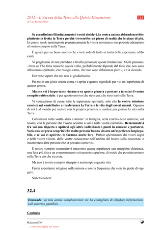 2012 – L’Ascesa della Terra alla Quinta Dimensione                                   141
di Ute Kretzschmar



    Se esaudissimo illimitatamente i vostri desideri, la vostra anima abbandonerebbe
                                  e                                a                 `
piuttosto in fretta la Terra perch´ troverebbe un piano di realt` che le piace di piu.
In questo modo terminereste prematuramente la vostra esistenza e non potreste adempiere
al vostro compito sulla Terra.
    `
   E quindi per un buon motivo che vivete solo di tanto in tanto delle esperienze ediﬁ-
canti.
   Vi preghiamo di non prendere a livello personale queste limitazioni. Molti pensano:
≪Non ce l’ho fatta neanche questa volta, probabilmente dipende dal fatto che non sono

abbastanza spirituale, che mangio carne, che non sono abbastanza puro≫, e via dicendo.
     Dovreste sapere che noi non vi giudichiamo.
   Per noi e una gioia vedere come vi aprite e quanto signiﬁchi per voi un’esperienza di
           `
questo genere.
               `
   Ma per voi e importante rimanere su questo pianeta e portare a termine il vostro
compito esistenziale: e per questo motivo che siete qui, che siete nati sulla Terra.
                      `
    Vi concediamo di cuore tutte le esperienze spirituali, solo che la vostra missione
consiste nel contribuire a trasformare la Terra e la vita degli esseri umani. Ognuno
di voi e al mondo per aiutare con la propria presenza a rendere pi` gioiosa la vita sulla
       `                                                          u
Terra.
    Cominciate nella vostra sfera d’azione: in famiglia, nella cerchia delle amicizie, sul
lavoro, con le persone che vivono accanto a voi e nella vostra comunit` . Relazionatevi
                                                                        a
fra voi con rispetto e apritevi agli altri, individuate i punti in comune e parlatevi.
Sar` una sorpresa scoprire che molte persone hanno vissuto un’esperienza inspiega-
    a
bile, e se voi vi aprirete, lo faranno anche loro. Parlate apertamente dei vostri sogni
e delle vostre visioni, delle vostre conoscenze nell’ambito del lavoro sulla coscienza, e
incontrerete altre persone che la pensano come voi.
    `
    E nostro compito trasmettervi attraverso queste esperienze una maggiore chiarezza,
una luce pi` alta e un comportamento eticamente superiore, di modo che possiate portare
            u
sulla Terra ci` che ricevete.
              o
     Ma non e nostro compito strapparvi anzitempo a questa vita.
            `
   Farete esperienze religiose nella misura e con la frequenza che siete in grado di reg-
gere.
     Siate benedetti.



32.4
Domanda: la mia anima complementare mi ha consigliato di chiedere informazioni
sull’universo parallelo.

Confucio

¤dizioniPDF                                                                            Y
. . . come una foglia nel vento. . .
 