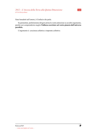 2012 – L’Ascesa della Terra alla Quinta Dimensione                                  142
di Ute Kretzschmar



Siate benedetti nell’amore, e Confucio che parla.
                            `
   Se permettete, preferiremmo dirigere prima la vostra attenzione su un altro argomento,
perch´ cos` comprenderete meglio l’inﬂusso esercitato sul vostro pianeta dall’universo
     e     ı
parallelo.
     L’argomento e: coscienza collettiva e impronte collettive.
                 `




¤dizioniPDF                                                                           Y
. . . come una foglia nel vento. . .
 