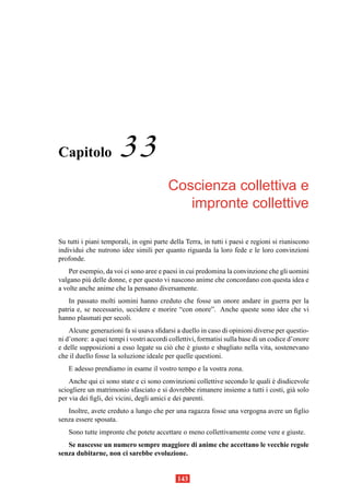 Capitolo               33
                                         Coscienza collettiva e
                                            impronte collettive

Su tutti i piani temporali, in ogni parte della Terra, in tutti i paesi e regioni si riuniscono
individui che nutrono idee simili per quanto riguarda la loro fede e le loro convinzioni
profonde.
    Per esempio, da voi ci sono aree e paesi in cui predomina la convinzione che gli uomini
valgano pi` delle donne, e per questo vi nascono anime che concordano con questa idea e
           u
a volte anche anime che la pensano diversamente.
    In passato molti uomini hanno creduto che fosse un onore andare in guerra per la
patria e, se necessario, uccidere e morire “con onore”. Anche queste sono idee che vi
hanno plasmati per secoli.
    Alcune generazioni fa si usava sﬁdarsi a duello in caso di opinioni diverse per questio-
ni d’onore: a quei tempi i vostri accordi collettivi, formatisi sulla base di un codice d’onore
e delle supposizioni a esso legate su ci` che e giusto e sbagliato nella vita, sostenevano
                                          o      `
che il duello fosse la soluzione ideale per quelle questioni.
   E adesso prendiamo in esame il vostro tempo e la vostra zona.
    Anche qui ci sono state e ci sono convinzioni collettive secondo le quali e disdicevole
                                                                              `
sciogliere un matrimonio sfasciato e si dovrebbe rimanere insieme a tutti i costi, gi` solo
                                                                                     a
per via dei ﬁgli, dei vicini, degli amici e dei parenti.
   Inoltre, avete creduto a lungo che per una ragazza fosse una vergogna avere un ﬁglio
senza essere sposata.
   Sono tutte impronte che potete accettare o meno collettivamente come vere e giuste.
   Se nascesse un numero sempre maggiore di anime che accettano le vecchie regole
senza dubitarne, non ci sarebbe evoluzione.


                                             143
 