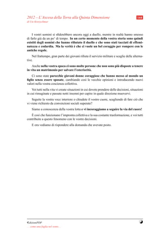2012 – L’Ascesa della Terra alla Quinta Dimensione                                         144
di Ute Kretzschmar



    I vostri uomini si sﬁderebbero ancora oggi a duello, mentre in realt` hanno smesso
                                                                        a
di farlo gi` da un po’ di tempo. In un certo momento della vostra storia sono quindi
           a
esistiti degli uomini che hanno riﬁutato il duello e che sono stati tacciati di effemi-
                                  a`
natezza e codardia. Ma la verit` e che ci vuole un bel coraggio per rompere con le
antiche regole.
    Nel frattempo, gran parte dei giovani riﬁuta il servizio militare e sceglie delle alterna-
tive.
                                                                  `
    Anche nella vostra epoca ci sono molte persone che non sono piu disposte a tenere
in vita un matrimonio per salvare l’esteriorit` .
                                              a
    Ci sono state parecchie giovani donne coraggiose che hanno messo al mondo un
ﬁglio senza essere sposate, cambiando cos` le vecchie opinioni e introducendo nuovi
                                          ı
valori nella vostra coscienza collettiva.
    Voi tutti nella vita vi create situazioni in cui dovete prendere delle decisioni, situazioni
in cui rimuginate e passate notti insonni per capire in quale direzione muovervi.
    Seguite la vostra voce interiore o chiudete il vostro cuore, scegliendo di fare ci` che
                                                                                      o
vi viene richiesto da convenzioni sociali superate?
     Siamo a conoscenza della vostra lotta e vi incoraggiamo a seguire la via del cuore!
    `
   E cos` che funzionano l’impronta collettiva e la sua costante trasformazione, e voi tutti
         ı
contribuite a questo fenomeno con le vostre decisioni.
     E ora vediamo di rispondere alla domanda che avevate posto.




¤dizioniPDF                                                                                 Y
. . . come una foglia nel vento. . .
 