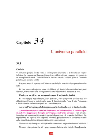 Capitolo              34
                                            L’ universo parallelo

34.1
Confucio
Vi abbiamo spiegato che la Terra, il vostro piano temporale, si e staccata dal cerchio
                                                                     `
inferiore che rappresenta il campo di esperienza tridimensionale e salendo si e trovata in
                                                                                `
un altro piano di realt` . Venite allineati a un altro cerchio, e questo piano e l’universo
                       a                                                       `
parallelo, un universo sottile.
    Il vostro punto di ingresso nell’universo parallelo ha una vibrazione pentadimensio-
nale.
    Le cose stanno nel seguente modo: vi abbiamo gi` fornito informazioni sui vari piani
                                                      a
vibratori, tutte informazioni che riguardano l’universo materico o i mondi di luce.
                        `
   L’universo parallelo e un universo di ascesa, di uscita dalla dualit` .
                                                                       a
     Ci sono sempre degli elementi, delle particelle, delle componenti di coscienza che
abbandonano l’universo materico allo scopo di fare ritorno alla Fonte di tutta l’esistenza,
e il loro distacco dalla dualit` passa per l’universo sottile.
                               a
   Anche nell’universo parallelo regna ancora la dualit` , che per` si sta dissolvendo.
                                                       a          o
    Attualmente la vostra Terra sta ascendendo all’universo sottile e, secondo i pia-
ni, nel 2012 raggiunger` la soglia per l’ingresso nell’altro universo. Non abbiamo
                          a
intenzione di spaventarvi fornendovi questa informazione: di proposito l’abbiamo fat-
ta precedere dal capitolo sulle impronte collettive, per consentirvi di sviluppare un’idea
della modalit` e del ritmo con cui si compiono i cambiamenti.
             a
   Nessuno di voi si sveglier` all’improvviso una mattina scoprendo di essere invisibile!
                             a
   Nessuno voler` via perch´ gli viene a mancare la terra sotto i piedi. Quando parlia-
                a          e


                                           145
 