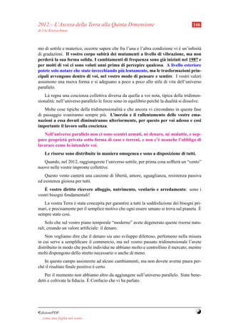 2012 – L’Ascesa della Terra alla Quinta Dimensione                                       146
di Ute Kretzschmar



mo di sottile e materico, occorre sapere che fra l’una e l’altra condizione vi e un’inﬁnit`
                                                                               `          a
di gradazioni. Il vostro corpo subir` dei mutamenti a livello di vibrazione, ma non
                                      a
perder` la sua forma solida. I cambiamenti di frequenza sono gi` iniziati nel 1987 e
        a                                                             a
per molti di voi ci sono voluti anni prima di percepire qualcosa. A livello esteriore
                                               `
potete solo notare che state invecchiando piu lentamente, ma le trasformazioni prin-
cipali avvengono dentro di voi, nel vostro modo di pensare e sentire. I vostri valori
assumono una nuova forma e si adeguano a poco a poco allo stile di vita dell’universo
parallelo.
    L` regna una coscienza collettiva diversa da quella a voi nota, tipica della tridimen-
     a
sionalit` : nell’universo parallelo le forze sono in equilibrio perch´ la dualit` si dissolve.
        a                                                            e          a
    Molte cose tipiche della tridimensionalit` e che ancora vi circondano in questa fase
                                             a
di passaggio svaniranno sempre pi` . L’inerzia e il rallentamento delle vostre ema-
                                    u
nazioni a essa dovuti diminuiranno ulteriormente, per questo per voi adesso e cosi
importante il lavoro sulla coscienza.
   Nell’universo parallelo non ci sono scontri armati, n´ denaro, n´ malattie, e nep-
                                                        e          e
pure propriet` privata sotto forma di case e terreni, e non c’` neanche l’obbligo di
             a                                                e
lavorare come lo intendete voi.
     Le risorse sono distribuite in maniera omogenea e sono a disposizione di tutti.
   Quando, nel 2012, raggiungerete l’universo sottile, per prima cosa sofﬁer` un “vento”
                                                                            a
nuovo nelle vostre impronte collettive.
    Questo vento canter` una canzone di libert` , amore, uguaglianza, resistenza passiva
                        a                     a
ed esistenza gioiosa per tutti.
    `
   E vostro diritto ricevere alloggio, nutrimento, vestiario e arredamento: sono i
vostri bisogni fondamentali!
   La vostra Terra e stata concepita per garantire a tutti la soddisfazione dei bisogni pri-
                   `
mari, e precisamente per il semplice motivo che ogni essere umano si trova sul pianeta. E `
sempre stato cos`.
                ı
     Solo che sul vostro piano temporale “moderno” avete degenerato queste risorse natu-
rali, creando un valore artiﬁciale: il denaro.
    Non vogliamo dire che il denaro sia uno sviluppo difettoso, perlomeno nella misura
in cui serve a sempliﬁcare il commercio, ma nel vostro passato tridimensionale l’avete
distribuito in modo che pochi individui ne abbiano molto e controllino il mercato, mentre
molti dispongono dello stretto necessario o anche di meno.
    In questo campo assisterete ad alcuni cambiamenti, ma non dovete averne paura per-
ch´ il risultato ﬁnale positivo e certo.
  e                             `
    Per il momento non abbiamo altro da aggiungere sull’universo parallelo. Siate bene-
                             `
detti e coltivate la ﬁducia. E Confucio che vi ha parlato.




¤dizioniPDF                                                                               Y
. . . come una foglia nel vento. . .
 