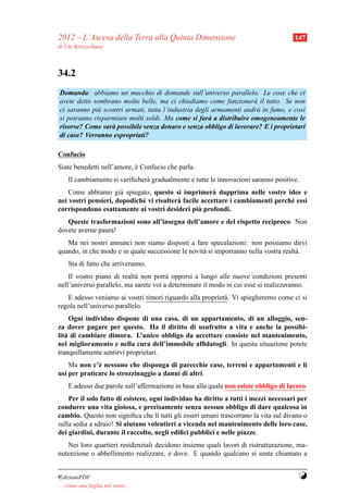 2012 – L’Ascesa della Terra alla Quinta Dimensione                                    147
di Ute Kretzschmar



34.2
Domanda: abbiamo un mucchio di domande sull’universo parallelo. Le cose che ci
avete detto sembrano molto belle, ma ci chiediamo come funzioner` il tutto. Se non
                                                                    a
ci saranno pi` scontri armati, tutta l’industria degli armamenti andr` in fumo, e cos`
             u                                                       a               ı
si potranno risparmiare molti soldi. Ma come si far` a distribuire omogeneamente le
                                                      a
risorse? Come sar` possibile senza denaro e senza obbligo di lavorare? E i proprietari
                  a
di case? Verranno espropriati?

Confucio
Siate benedetti nell’amore, e Confucio che parla.
                            `
     Il cambiamento si veriﬁcher` gradualmente e tutte le innovazioni saranno positive.
                                a
    Come abbiamo gi` spiegato, questo si imprimer` dapprima nelle vostre idee e
                      a                                a
nei vostri pensieri, dopodich´ vi risulter` facile accettare i cambiamenti perch´ essi
                             e            a                                     e
                                                  `
corrispondono esattamente ai vostri desideri piu profondi.
   Queste trasformazioni sono all’insegna dell’amore e del rispetto reciproco. Non
dovete averne paura!
   Ma nei nostri annunci non siamo disposti a fare speculazioni: non possiamo dirvi
quando, in che modo e in quale successione le novit` si imporranno nella vostra realt` .
                                                   a                                 a
     Sta di fatto che arriveranno.
    Il vostro piano di realt` non potr` opporsi a lungo alle nuove condizioni presenti
                            a           a
nell’universo parallelo, ma sarete voi a determinare il modo in cui esse si realizzeranno.
   E adesso veniamo ai vostri timori riguardo alla propriet` . Vi spiegheremo come ci si
                                                           a
regola nell’universo parallelo.
     Ogni individuo dispone di una casa, di un appartamento, di un alloggio, sen-
za dover pagare per questo. Ha il diritto di usufrutto a vita e anche la possibi-
lit` di cambiare dimora. L’unico obbligo da accettare consiste nel mantenimento,
   a
nel miglioramento e nella cura dell’immobile afﬁdatogli. In questa situazione potete
tranquillamente sentirvi proprietari.
    Ma non c’` nessuno che disponga di parecchie case, terreni e appartamenti e li
              e
usi per praticare lo strozzinaggio a danni di altri.
     E adesso due parole sull’affermazione in base alla quale non esiste obbligo di lavoro.
    Per il solo fatto di esistere, ogni individuo ha diritto a tutti i mezzi necessari per
condurre una vita gioiosa, e precisamente senza nessun obbligo di dare qualcosa in
cambio. Questo non signiﬁca che l` tutti gli esseri umani trascorrano la vita sul divano o
                                     ı
sulla sedia a sdraio! Si aiutano volentieri a vicenda nel mantenimento delle loro case,
dei giardini, durante il raccolto, negli ediﬁci pubblici e nelle piazze.
   Nei loro quartieri residenziali decidono insieme quali lavori di ristrutturazione, ma-
nutenzione o abbellimento realizzare, e dove. E quando qualcuno si sente chiamato a


¤dizioniPDF                                                                             Y
. . . come una foglia nel vento. . .
 