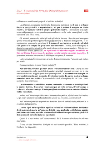 2012 – L’Ascesa della Terra alla Quinta Dimensione                                         148
di Ute Kretzschmar



collaborare a uno di questi progetti, lo pu` fare volentieri.
                                           o
    La differenza sostanziale rispetto alla dimensione materica e che l` non lo si fa per
                                                                `      ı
dovere e per garantirsi la sopravvivenza, ma per il piacere di svolgere un lavoro
creativo, per rendere visibile il proprio potenziale creativo. I monumenti e le archi-
tetture del paesaggio che sorgono in questo modo sono molto vari e meravigliosi, perch´ e
ciascuno li crea con il cuore.
    Gli abitanti sono molto vicini gli uni agli altri e durante i loro incontri emergono
spesso decisioni spontanee per formare gruppi in tutte le direzioni immaginabili. Il co-
mandamento supremo in questi casi e il piacere di sperimentare se stessi e gli altri,
                                      `
e in questo c’` sempre un gran senso dell’umorismo. Inoltre, tutti dispongono di
                e
alcune innovazioni tecnologiche alle quali voi non potete ancora accedere. Si tratta pre-
valentemente di due apparecchi: un replicatore che riproduce oggetti materiali e un
tipo particolare di generatore che produce energia tramite un campo magnetico. Il
generatore provvede interamente al fabbisogno energetico di una casa.
    La tecnologia del replicatore sar` a vostra disposizione quando l’umanit` sar` matura
                                     a                                      a a
per usarla.
     E adesso veniamo al punto “niente malattie”!
   Nell’universo parallelo gli esseri umani sono assolutamente sani. Grazie alla loro
convivenza paciﬁca e alla possibilit` di accedere a tutti gli strumenti necessari per la vita,
                                    a
sono sollevati dalla maggior parte delle preoccupazioni. Si occupano delle cose per cui
provano interesse in quel momento, divertendosi molto. In questo modo si sviluppa
una salute naturale e stabile. Ci` non vuol dire che il primo giorno del 2012 tutti i vostri
                                 o
acciacchi ﬁsici spariranno.
    La vostra salute si stabilizzer` a mano a mano che svaniranno le preoccupazioni,
                                   a
le paure e i dubbi. Dopo aver vissuto cos` per un certo periodo, il vostro corpo si
                                            ı
rafforzer` e le vostre energie di autoguarigione contribuiranno a uno stato di salute
          a
stabile e duraturo.
    Inoltre, nell’universo parallelo non ci sono esercito, polizia, n´ altri tutori dell’ordine.
                                                                     e
L` gli esseri umani vivono in base al motto: ama il tuo prossimo come te stesso!
 ı
   Nell’universo parallelo regnano una notevole dose di soddisfazione personale e la
coscienza della pienezza.
            `
   L’uomo e per natura paciﬁco, aperto e curioso nei confronti del suo ambiente e
degli sconosciuti; prova un’immensa felicit` e una profonda soddisfazione quando
                                             a
pu` aiutare qualcuno, quando, sentendosi nell’abbondanza pu` colmare gli altri di
  o                                                          o
doni e renderli partecipi delle sue esperienze.
  Questa e la vera natura dell’essere umano! Ed e in questa direzione che vi state
          `                                     `
muovendo.
   `
   E tutto ci` che abbiamo da dirvi per ora sull’universo parallelo. Siate benedetti, e
             o                                                                        `
Confucio che ha parlato.




¤dizioniPDF                                                                                 Y
. . . come una foglia nel vento. . .
 