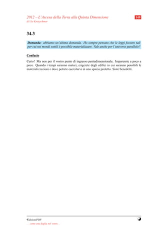 2012 – L’Ascesa della Terra alla Quinta Dimensione                                    149
di Ute Kretzschmar



34.3
Domanda: abbiamo un’ultima domanda. Ho sempre pensato che le leggi fossero tali
per cui nei mondi sottili e possibile materializzare. Vale anche per l’universo parallelo?
                          `

Confucio
Certo! Ma non per il vostro punto di ingresso pentadimensionale. Imparerete a poco a
poco. Quando i tempi saranno maturi, erigerete degli ediﬁci in cui saranno possibili le
materializzazioni e dove potrete esercitarvi in uno spazio protetto. Siate benedetti.




¤dizioniPDF                                                                            Y
. . . come una foglia nel vento. . .
 