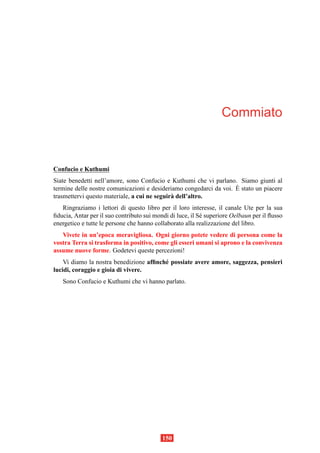 Commiato



Confucio e Kuthumi
Siate benedetti nell’amore, sono Confucio e Kuthumi che vi parlano. Siamo giunti al
                                                                    `
termine delle nostre comunicazioni e desideriamo congedarci da voi. E stato un piacere
trasmettervi questo materiale, a cui ne seguir` dell’altro.
                                              a
   Ringraziamo i lettori di questo libro per il loro interesse, il canale Ute per la sua
ﬁducia, Antar per il suo contributo sui mondi di luce, il S´ superiore Oelbaun per il ﬂusso
                                                           e
energetico e tutte le persone che hanno collaborato alla realizzazione del libro.
   Vivete in un’epoca meravigliosa. Ogni giorno potete vedere di persona come la
vostra Terra si trasforma in positivo, come gli esseri umani si aprono e la convivenza
assume nuove forme. Godetevi queste percezioni!
    Vi diamo la nostra benedizione afﬁnch´ possiate avere amore, saggezza, pensieri
                                         e
lucidi, coraggio e gioia di vivere.
   Sono Confucio e Kuthumi che vi hanno parlato.




                                           150
 