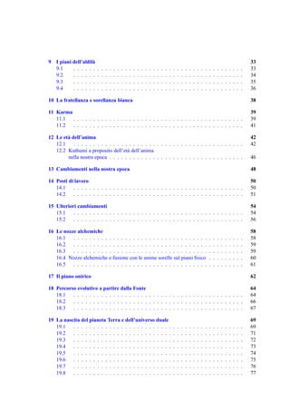 9 I piani dell’aldil`
                    a                                                                                                                                                       33
  9.1     . . . . . .   .   .   .   .   .   .   .   .   .   .   .   .   .   .   .   .   .   .   .   .   .   .   .   .   .   .   .   .   .   .   .   .   .   .   .   .   .   33
  9.2     . . . . . .   .   .   .   .   .   .   .   .   .   .   .   .   .   .   .   .   .   .   .   .   .   .   .   .   .   .   .   .   .   .   .   .   .   .   .   .   .   34
  9.3     . . . . . .   .   .   .   .   .   .   .   .   .   .   .   .   .   .   .   .   .   .   .   .   .   .   .   .   .   .   .   .   .   .   .   .   .   .   .   .   .   35
  9.4     . . . . . .   .   .   .   .   .   .   .   .   .   .   .   .   .   .   .   .   .   .   .   .   .   .   .   .   .   .   .   .   .   .   .   .   .   .   .   .   .   36

10 La fratellanza e sorellanza bianca                                                                                                                                       38

11 Karma                                                                                                                                                                    39
   11.1  . . . . . . . . . . . . . . . . . . . . . . . . . . . . . . . . . . . . . . . . . . .                                                                              39
   11.2  . . . . . . . . . . . . . . . . . . . . . . . . . . . . . . . . . . . . . . . . . . .                                                                              41

12 Le et` dell’anima
        a                                                                                                                                                                   42
   12.1    . . . . . . . . . . . . . . . . . . . . . . . . . . . . . . . . . . . . . . . . . . .                                                                            42
   12.2 Kuthumi a proposito dell’et` dell’anima
                                      a
        nella nostra epoca . . . . . . . . . . . . . . . . . . . . . . . . . . . . . . . . . .                                                                              46

13 Cambiamenti nella nostra epoca                                                                                                                                           48

14 Posti di lavoro                                                                                                                                                          50
   14.1    . . . . . . . . . . . . . . . . . . . . . . . . . . . . . . . . . . . . . . . . . . .                                                                            50
   14.2    . . . . . . . . . . . . . . . . . . . . . . . . . . . . . . . . . . . . . . . . . . .                                                                            51

15 Ulteriori cambiamenti                                                                                                                                                    54
   15.1    . . . . . . . . . . . . . . . . . . . . . . . . . . . . . . . . . . . . . . . . . . .                                                                            54
   15.2    . . . . . . . . . . . . . . . . . . . . . . . . . . . . . . . . . . . . . . . . . . .                                                                            56

16 Le nozze alchemiche                                                                                                                                                      58
   16.1   . . . . . . . . . . . . . . . . . . . . . . . . . . . . . . . . . .                                                           .   .   .   .   .   .   .   .   .   58
   16.2   . . . . . . . . . . . . . . . . . . . . . . . . . . . . . . . . . .                                                           .   .   .   .   .   .   .   .   .   59
   16.3   . . . . . . . . . . . . . . . . . . . . . . . . . . . . . . . . . .                                                           .   .   .   .   .   .   .   .   .   59
   16.4 Nozze alchemiche e fusione con le anime sorelle sul piano ﬁsico                                                                 .   .   .   .   .   .   .   .   .   60
   16.5   . . . . . . . . . . . . . . . . . . . . . . . . . . . . . . . . . .                                                           .   .   .   .   .   .   .   .   .   61

17 Il piano onirico                                                                                                                                                         62

18 Percorso evolutivo a partire dalla Fonte                                                                                                                                 64
   18.1   . . . . . . . . . . . . . . . . . . . . . . . . . . . . . . . . . . . . . . . . . . .                                                                             64
   18.2   . . . . . . . . . . . . . . . . . . . . . . . . . . . . . . . . . . . . . . . . . . .                                                                             66
   18.3   . . . . . . . . . . . . . . . . . . . . . . . . . . . . . . . . . . . . . . . . . . .                                                                             67

19 La nascita del pianeta Terra e dell’universo duale                                                                                                                       69
   19.1   . . . . . . . . . . . . . . . . . . . . . . . . .                                         .   .   .   .   .   .   .   .   .   .   .   .   .   .   .   .   .   .   69
   19.2   . . . . . . . . . . . . . . . . . . . . . . . . .                                         .   .   .   .   .   .   .   .   .   .   .   .   .   .   .   .   .   .   71
   19.3   . . . . . . . . . . . . . . . . . . . . . . . . .                                         .   .   .   .   .   .   .   .   .   .   .   .   .   .   .   .   .   .   72
   19.4   . . . . . . . . . . . . . . . . . . . . . . . . .                                         .   .   .   .   .   .   .   .   .   .   .   .   .   .   .   .   .   .   73
   19.5   . . . . . . . . . . . . . . . . . . . . . . . . .                                         .   .   .   .   .   .   .   .   .   .   .   .   .   .   .   .   .   .   74
   19.6   . . . . . . . . . . . . . . . . . . . . . . . . .                                         .   .   .   .   .   .   .   .   .   .   .   .   .   .   .   .   .   .   75
   19.7   . . . . . . . . . . . . . . . . . . . . . . . . .                                         .   .   .   .   .   .   .   .   .   .   .   .   .   .   .   .   .   .   76
   19.8   . . . . . . . . . . . . . . . . . . . . . . . . .                                         .   .   .   .   .   .   .   .   .   .   .   .   .   .   .   .   .   .   77
 
