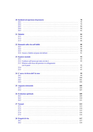 20 Incidenti ed esperienze di premorte                                                                                                                                                78
   20.1   . . . . . . . . . . . . . . . . .                                   .   .   .   .   .   .   .   .   .   .   .   .   .   .   .   .   .   .   .   .   .   .   .   .   .   .   78
   20.2   . . . . . . . . . . . . . . . . .                                   .   .   .   .   .   .   .   .   .   .   .   .   .   .   .   .   .   .   .   .   .   .   .   .   .   .   79
   20.3   . . . . . . . . . . . . . . . . .                                   .   .   .   .   .   .   .   .   .   .   .   .   .   .   .   .   .   .   .   .   .   .   .   .   .   .   80
   20.4   . . . . . . . . . . . . . . . . .                                   .   .   .   .   .   .   .   .   .   .   .   .   .   .   .   .   .   .   .   .   .   .   .   .   .   .   80
   20.5   . . . . . . . . . . . . . . . . .                                   .   .   .   .   .   .   .   .   .   .   .   .   .   .   .   .   .   .   .   .   .   .   .   .   .   .   82

21 Malattie                                                                                                                                                                           84
   21.1   . . . . . . . . . . . . . . . . . . . . . . . . . . . . . . . . . . . . . . . . . . .                                                                                       84
   21.2   . . . . . . . . . . . . . . . . . . . . . . . . . . . . . . . . . . . . . . . . . . .                                                                                       85
   21.3   . . . . . . . . . . . . . . . . . . . . . . . . . . . . . . . . . . . . . . . . . . .                                                                                       86

22 Domande sulla vita nell’aldil`a                                                                                                                                                    88
   22.1  . . . . . . . . . . . . . . . . . . .                                        .   .   .   .   .   .   .   .   .   .   .   .   .   .   .   .   .   .   .   .   .   .   .   .   88
   22.2  . . . . . . . . . . . . . . . . . . .                                        .   .   .   .   .   .   .   .   .   .   .   .   .   .   .   .   .   .   .   .   .   .   .   .   89
   22.3  . . . . . . . . . . . . . . . . . . .                                        .   .   .   .   .   .   .   .   .   .   .   .   .   .   .   .   .   .   .   .   .   .   .   .   90
   22.4 Amore e fedelt` sul piano dei defunti
                       a                                                              .   .   .   .   .   .   .   .   .   .   .   .   .   .   .   .   .   .   .   .   .   .   .   .   91

23 Il potere mentale                                                                                                                                                                  93
   23.1    . . . . . . . . . . . . . . . . . . . . . . . . . .                                                    . . . . . . . . . . . . . . . . .                                   93
   23.2 Confucio sull’amore per tutto ci` che e . . . . . .
                                           o     `                                                                . . . . . . . . . . . . . . . . .                                   95
   23.3 Hilarion sulla forza del pensiero in collegamento
         con le paure . . . . . . . . . . . . . . . . . . . .                                                     . . . . . . . . . . . . . . . . .                                   95
   23.4    . . . . . . . . . . . . . . . . . . . . . . . . . .                                                    . . . . . . . . . . . . . . . . .                                   97
   23.5    . . . . . . . . . . . . . . . . . . . . . . . . . .                                                    . . . . . . . . . . . . . . . . .                                   97

24 L’ aura e la forza dell’ Io sono                                                                                                                                                    99
   24.1   . . . . . . . . . . . . . .                             .   .   .   .   .   .   .   .   .   .   .   .   .   .   .   .   .   .   .   .   .   .   .   .   .   .   .   .   .    99
   24.2   . . . . . . . . . . . . . .                             .   .   .   .   .   .   .   .   .   .   .   .   .   .   .   .   .   .   .   .   .   .   .   .   .   .   .   .   .   100
   24.3   . . . . . . . . . . . . . .                             .   .   .   .   .   .   .   .   .   .   .   .   .   .   .   .   .   .   .   .   .   .   .   .   .   .   .   .   .   101
   24.4   . . . . . . . . . . . . . .                             .   .   .   .   .   .   .   .   .   .   .   .   .   .   .   .   .   .   .   .   .   .   .   .   .   .   .   .   .   102

25 Angoscia esistenziale                                                                                                                                                              105
   25.1   . . . . . . . . . . . . . . . . . . . . . . . . . . . . . . . . . . . . . . . . . . .                                                                                       105
   25.2   . . . . . . . . . . . . . . . . . . . . . . . . . . . . . . . . . . . . . . . . . . .                                                                                       107

26 Evoluzione spirituale                                                                                                                                                              109
   26.1   . . . . . . . . . . . . . . . . . . . . . . . . . . . . . . . . . . . . . . . . . . .                                                                                       109
   26.2   . . . . . . . . . . . . . . . . . . . . . . . . . . . . . . . . . . . . . . . . . . .                                                                                       110
   26.3   . . . . . . . . . . . . . . . . . . . . . . . . . . . . . . . . . . . . . . . . . . .                                                                                       111

27 Neonati                                                                                                                                                                            113
   27.1   .   .   .   .   .   .   .   .   .   .   .   .   .   .   .   .   .   .   .   .   .   .   .   .   .   .   .   .   .   .   .   .   .   .   .   .   .   .   .   .   .   .   .   113
   27.2   .   .   .   .   .   .   .   .   .   .   .   .   .   .   .   .   .   .   .   .   .   .   .   .   .   .   .   .   .   .   .   .   .   .   .   .   .   .   .   .   .   .   .   114
   27.3   .   .   .   .   .   .   .   .   .   .   .   .   .   .   .   .   .   .   .   .   .   .   .   .   .   .   .   .   .   .   .   .   .   .   .   .   .   .   .   .   .   .   .   115
   27.4   .   .   .   .   .   .   .   .   .   .   .   .   .   .   .   .   .   .   .   .   .   .   .   .   .   .   .   .   .   .   .   .   .   .   .   .   .   .   .   .   .   .   .   116
   27.5   .   .   .   .   .   .   .   .   .   .   .   .   .   .   .   .   .   .   .   .   .   .   .   .   .   .   .   .   .   .   .   .   .   .   .   .   .   .   .   .   .   .   .   116

28 Progetti di vita                                                                                                                                                                   117
   28.1   . . . . . . . . . . . . . . . . . . . . . . . . . . . . . . . . . . . . . . . . . . .                                                                                       117
   28.2   . . . . . . . . . . . . . . . . . . . . . . . . . . . . . . . . . . . . . . . . . . .                                                                                       119
 