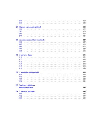 28.3     . . . . . . . . . . . . . . . . . . . . . . . . . . . . . . . . . . . . . . . . . . .                                                                            119
   28.4     . . . . . . . . . . . . . . . . . . . . . . . . . . . . . . . . . . . . . . . . . . .                                                                            120

29 Risposte a problemi spirituali                                                                                                                                            122
   29.1   . . . . . . . . . . . . .                  .   .   .   .   .   .   .   .   .   .   .   .   .   .   .   .   .   .   .   .   .   .   .   .   .   .   .   .   .   .   122
   29.2   . . . . . . . . . . . . .                  .   .   .   .   .   .   .   .   .   .   .   .   .   .   .   .   .   .   .   .   .   .   .   .   .   .   .   .   .   .   124
   29.3   . . . . . . . . . . . . .                  .   .   .   .   .   .   .   .   .   .   .   .   .   .   .   .   .   .   .   .   .   .   .   .   .   .   .   .   .   .   125
   29.4   . . . . . . . . . . . . .                  .   .   .   .   .   .   .   .   .   .   .   .   .   .   .   .   .   .   .   .   .   .   .   .   .   .   .   .   .   .   125

30 La conoscenza del bene e del male                                                                                                                                         127
   30.1   . . . . . . . . . . . . . . . .                        .   .   .   .   .   .   .   .   .   .   .   .   .   .   .   .   .   .   .   .   .   .   .   .   .   .   .   127
   30.2   . . . . . . . . . . . . . . . .                        .   .   .   .   .   .   .   .   .   .   .   .   .   .   .   .   .   .   .   .   .   .   .   .   .   .   .   128
   30.3   . . . . . . . . . . . . . . . .                        .   .   .   .   .   .   .   .   .   .   .   .   .   .   .   .   .   .   .   .   .   .   .   .   .   .   .   128
   30.4   . . . . . . . . . . . . . . . .                        .   .   .   .   .   .   .   .   .   .   .   .   .   .   .   .   .   .   .   .   .   .   .   .   .   .   .   129
   30.5   . . . . . . . . . . . . . . . .                        .   .   .   .   .   .   .   .   .   .   .   .   .   .   .   .   .   .   .   .   .   .   .   .   .   .   .   130

31 L’ universo duale                                                                                                                                                         131
   31.1    . . . . . .   .   .   .   .   .   .   .   .   .   .   .   .   .   .   .   .   .   .   .   .   .   .   .   .   .   .   .   .   .   .   .   .   .   .   .   .   .   131
   31.2    . . . . . .   .   .   .   .   .   .   .   .   .   .   .   .   .   .   .   .   .   .   .   .   .   .   .   .   .   .   .   .   .   .   .   .   .   .   .   .   .   133
   31.3    . . . . . .   .   .   .   .   .   .   .   .   .   .   .   .   .   .   .   .   .   .   .   .   .   .   .   .   .   .   .   .   .   .   .   .   .   .   .   .   .   133
   31.4    . . . . . .   .   .   .   .   .   .   .   .   .   .   .   .   .   .   .   .   .   .   .   .   .   .   .   .   .   .   .   .   .   .   .   .   .   .   .   .   .   134
   31.5    . . . . . .   .   .   .   .   .   .   .   .   .   .   .   .   .   .   .   .   .   .   .   .   .   .   .   .   .   .   .   .   .   .   .   .   .   .   .   .   .   134
   31.6    . . . . . .   .   .   .   .   .   .   .   .   .   .   .   .   .   .   .   .   .   .   .   .   .   .   .   .   .   .   .   .   .   .   .   .   .   .   .   .   .   136

32 L’ abolizione della polarit` a                                                                                                                                            138
   32.1    . . . . . . . . . . . .               .   .   .   .   .   .   .   .   .   .   .   .   .   .   .   .   .   .   .   .   .   .   .   .   .   .   .   .   .   .   .   138
   32.2    . . . . . . . . . . . .               .   .   .   .   .   .   .   .   .   .   .   .   .   .   .   .   .   .   .   .   .   .   .   .   .   .   .   .   .   .   .   139
   32.3    . . . . . . . . . . . .               .   .   .   .   .   .   .   .   .   .   .   .   .   .   .   .   .   .   .   .   .   .   .   .   .   .   .   .   .   .   .   140
   32.4    . . . . . . . . . . . .               .   .   .   .   .   .   .   .   .   .   .   .   .   .   .   .   .   .   .   .   .   .   .   .   .   .   .   .   .   .   .   141

33 Coscienza collettiva e
   impronte collettive                                                                                                                                                       143

34 L’ universo parallelo                                                                                                                                                     145
   34.1    . . . . . . . . . . . . . . . . . . . . . . . . . . . . . . . . . . . . . . . . . . .                                                                             145
   34.2    . . . . . . . . . . . . . . . . . . . . . . . . . . . . . . . . . . . . . . . . . . .                                                                             147
   34.3    . . . . . . . . . . . . . . . . . . . . . . . . . . . . . . . . . . . . . . . . . . .                                                                             149
 