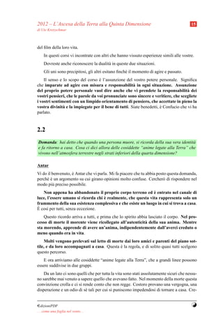 2012 – L’Ascesa della Terra alla Quinta Dimensione                                         15
di Ute Kretzschmar



del ﬁlm della loro vita.
     In questi corsi vi incontrate con altri che hanno vissuto esperienze simili alle vostre.
     Dovreste anche riconoscere la dualit` in queste due situazioni.
                                         a
     Gli uni sono precipitosi, gli altri esitano ﬁnch´ il momento di agire e passato.
                                                     e
    Il senso e lo scopo del corso e l’assunzione del vostro potere personale. Signiﬁca
                                   `
che imparate ad agire con misura e responsabilit` in ogni situazione. Assunzione
                                                      a
del proprio potere personale vuol dire anche che vi prendete la responsabilit` dei  a
vostri pensieri, che le parole da voi pronunciate sono sincere e veritiere, che scegliete
i vostri sentimenti con un limpido orientamento di pensiero, che accettate in pieno la
vostra divinit` e la impiegate per il bene di tutti. Siate benedetti, e Confucio che vi ha
               a                                                      `
parlato.



2.2
Domanda: hai detto che quando una persona muore, si ricorda della sua vera identit`   a
e fa ritorno a casa. Cosa ci dici allora delle cosiddette “anime legate alla Terra” che
vivono nell’atmosfera terrestre negli strati inferiori della quarta dimensione?

Antar
Vi do il benvenuto, e Antar che vi parla. Mi fa piacere che tu abbia posto questa domanda,
                    `
perch´ e un argomento su cui girano opinioni molto confuse. Cercher` di rispondere nel
     e`                                                                 o
modo pi` preciso possibile.
         u
                                                              `
   Non appena ha abbandonato il proprio corpo terreno ed e entrato nel canale di
                                    `
luce, l’essere umano si ricorda chi e realmente, che questa vita rappresenta solo un
frammento della sua esistenza complessiva e che esiste un luogo in cui si trova a casa.
 `
E cos` per tutti, senza eccezione.
      ı
    Questo ricordo arriva a tutti, e prima che lo spirito abbia lasciato il corpo. Nel pro-
cesso di morte il morente viene ricollegato all’autenticit` della sua anima. Mentre
                                                              a
sta morendo, apprende di avere un’anima, indipendentemente dall’averci creduto o
meno quando era in vita.
     Molti vengono prelevati sul letto di morte dai loro amici e parenti del piano sot-
tile, e da loro accompagnati a casa. Questa e la regola, e di solito quasi tutti scelgono
                                              `
questo percorso.
    E ora arriviamo alle cosiddette “anime legate alla Terra”, che a grandi linee possono
essere suddivise in due gruppi.
    Da un lato ci sono quelli che per tutta la vita sono stati assolutamente sicuri che nessu-
no sarebbe mai venuto a sapere quello che avevano fatto. Nel momento della morte questa
convinzione crolla e ci si rende conto che non regge. Costoro provano una vergogna, una
disperazione e un odio di s´ tali per cui si puniscono impedendosi di tornare a casa. Cre-
                            e


¤dizioniPDF                                                                                Y
. . . come una foglia nel vento. . .
 
