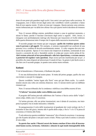 2012 – L’Ascesa della Terra alla Quinta Dimensione                                        16
di Ute Kretzschmar



dono di non poter pi` guardare negli occhi i loro amici con quel peso sulla coscienza. Si
                    u
vergognano, non si fanno trovare dagli amici che vorrebbero venirli a prendere o fanno
ﬁnta di non saperne niente. Il tutto avviene per vergogna. Queste persone sono estrema-
mente imbarazzate per via della loro ultima vita e per questo motivo decidono di rimanere
qui.
    Non c’` nessun obbligo esterno, potrebbero tornare a casa in qualsiasi momento, e
           e
alcuni lo fanno, perch´ si lasciano convincere dagli amici a seguirli. Altri, invece, si
                      e
ritengono cos` profondamente malvagi che ﬁniscono per trascorrere al livello inferiore
              ı
della quarta dimensione tutto il tempo che li separa dalla successiva incarnazione.
    Il secondo gruppo non rimane qui per vergogna: quello che trattiene queste anime
sono le persone o gli oggetti. Per esempio, si sentono responsabili nei confronti di una
persona viva e credono di doverla assolutamente aiutare. A volte vengono davvero trat-
tenute da un parente. Spesso il vivo muove dei rimproveri al defunto, sostenendo di non
riuscire a cavarsela da solo e facendolo sentire in colpa per essere morto prima di lui.
Altri restano attaccati ai loro possedimenti e alla loro ripartizione, e cercano ancora
a posteriori di regolare varie questioni. Dopo averci provato inutilmente per un po’, e      `
possibile che siano disposti ad attraversare il canale di luce. In genere e pi` facile avere a
                                                                          ` u
che fare con il secondo gruppo, in quanto sono anime meno ostinate.

Kuthumi
Vi do la benedizione e il benvenuto, e Kuthumi che parla.
                                     `
    E ora una dichiarazione dal nostro piano. Si tratta del primo gruppo, quello che non
osa tornare a casa per la vergogna.
    Queste cosiddette “anime legate alla Terra” sono qui per libera scelta. Lo sottoli-
neiamo ancora una volta con estrema chiarezza: non c’` nessun motivo per cui debbano
                                                     e
rimanere qui.
     Non c’` nessun tribunale che le condanna e stabilisce cosa debba esserne di loro.
           e
     “L’inferno” inventato dalla vostra Bibbia non esiste!
   Il progetto dell’anima prevede addirittura che l’anima si faccia carico della “colpa”:
senza colpa, infatti, non c’` coscienza.
                            e
    Un’anima giovane, alle sue prime incarnazioni, non e dotata di coscienza, ma inter-
                                                       `
preta la propria vita in modo innocente e infantile.
   Se paragonassimo il ciclo delle incarnazioni al quadrante dei vostri orologi, da 0 a 5
avremmo la fase del gioco, intorno alle 6 quella della colpa, e fra le 7 e le 12 la presa di
coscienza e il ritorno alla Fonte.
    `
    E solo attraverso questa cosiddetta “mancanza” che si forma la coscienza: e un passag-
                                                                              `
gio che fa parte del piano e non pu` essere evitato. Prima o poi tutte le anime si caricano
                                    o
di una colpa.
   In questa fase anche i Maestri ascesi che hanno concluso il loro ciclo di incarna-
zioni hanno ucciso, torturato, violentato e abusato in ogni modo immaginabile della


¤dizioniPDF                                                                               Y
. . . come una foglia nel vento. . .
 