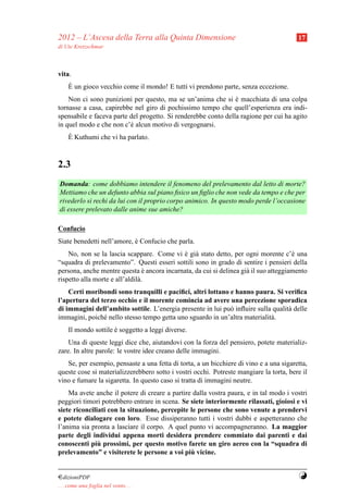 2012 – L’Ascesa della Terra alla Quinta Dimensione                                      17
di Ute Kretzschmar



vita.
     `
     E un gioco vecchio come il mondo! E tutti vi prendono parte, senza eccezione.
    Non ci sono punizioni per questo, ma se un’anima che si e macchiata di una colpa
                                                                `
tornasse a casa, capirebbe nel giro di pochissimo tempo che quell’esperienza era indi-
spensabile e faceva parte del progetto. Si renderebbe conto della ragione per cui ha agito
in quel modo e che non c’` alcun motivo di vergognarsi.
                          e
     `
     E Kuthumi che vi ha parlato.



2.3
Domanda: come dobbiamo intendere il fenomeno del prelevamento dal letto di morte?
Mettiamo che un defunto abbia sul piano ﬁsico un ﬁglio che non vede da tempo e che per
rivederlo si rechi da lui con il proprio corpo animico. In questo modo perde l’occasione
di essere prelevato dalle anime sue amiche?

Confucio
Siate benedetti nell’amore, e Confucio che parla.
                            `
    No, non se la lascia scappare. Come vi e gi` stato detto, per ogni morente c’` una
                                             ` a                                      e
“squadra di prelevamento”. Questi esseri sottili sono in grado di sentire i pensieri della
persona, anche mentre questa e ancora incarnata, da cui si delinea gi` il suo atteggiamento
                                  `                                  a
rispetto alla morte e all’aldil` .
                               a
    Certi moribondi sono tranquilli e paciﬁci, altri lottano e hanno paura. Si veriﬁca
l’apertura del terzo occhio e il morente comincia ad avere una percezione sporadica
di immagini dell’ambito sottile. L’energia presente in lui pu` inﬂuire sulla qualit` delle
                                                             o                     a
immagini, poich´ nello stesso tempo getta uno sguardo in un’altra materialit` .
                e                                                           a
     Il mondo sottile e soggetto a leggi diverse.
                      `
    Una di queste leggi dice che, aiutandovi con la forza del pensiero, potete materializ-
zare. In altre parole: le vostre idee creano delle immagini.
   Se, per esempio, pensaste a una fetta di torta, a un bicchiere di vino e a una sigaretta,
queste cose si materializzerebbero sotto i vostri occhi. Potreste mangiare la torta, bere il
vino e fumare la sigaretta. In questo caso si tratta di immagini neutre.
    Ma avete anche il potere di creare a partire dalla vostra paura, e in tal modo i vostri
peggiori timori potrebbero entrare in scena. Se siete interiormente rilassati, gioiosi e vi
siete riconciliati con la situazione, percepite le persone che sono venute a prendervi
e potete dialogare con loro. Esse dissiperanno tutti i vostri dubbi e aspetteranno che
l’anima sia pronta a lasciare il corpo. A quel punto vi accompagneranno. La maggior
parte degli individui appena morti desidera prendere commiato dai parenti e dai
               `
conoscenti piu prossimi, per questo motivo farete un giro aereo con la “squadra di
                                                 `
prelevamento” e visiterete le persone a voi piu vicine.


¤dizioniPDF                                                                             Y
. . . come una foglia nel vento. . .
 